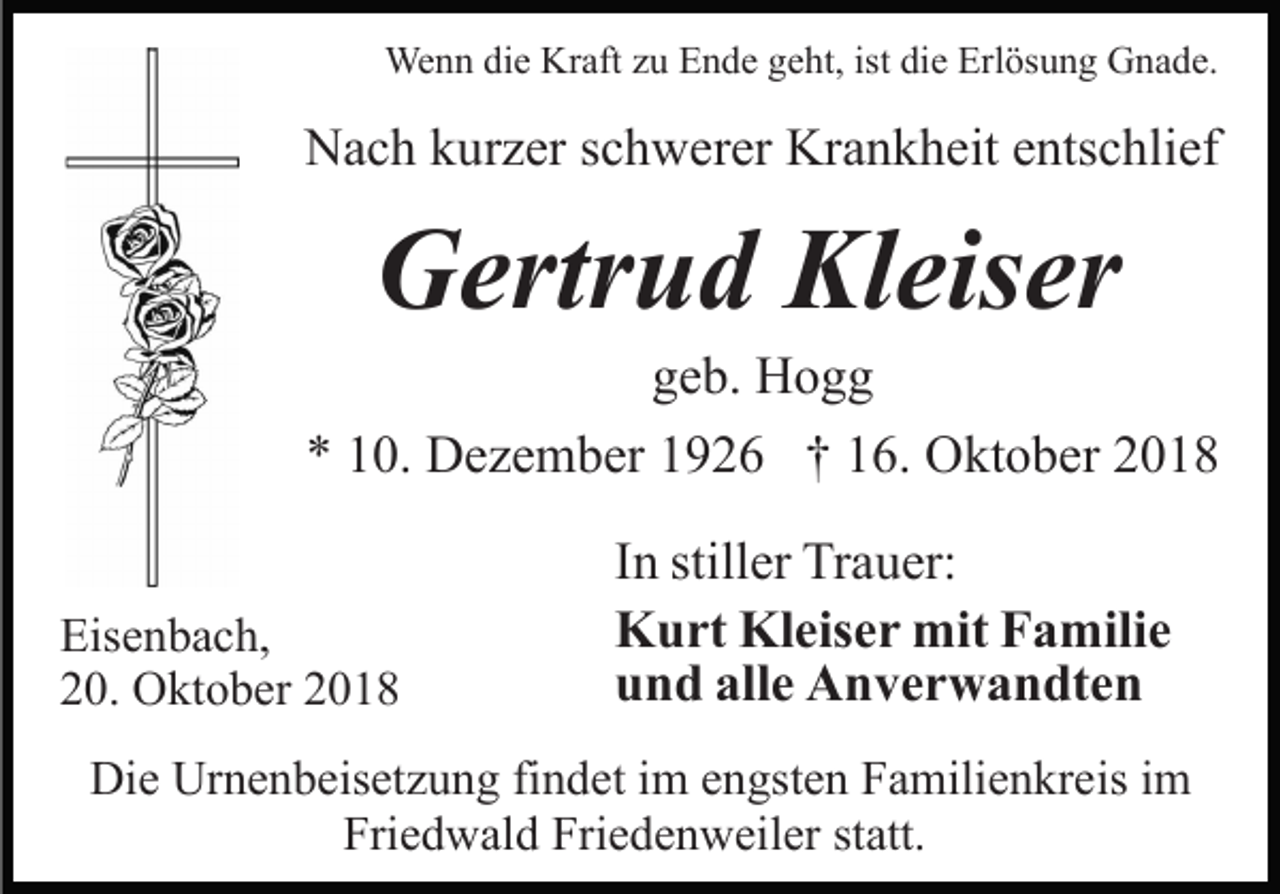 <p>Wenn die Kraft zu Ende geht, ist die Erlösung Gnade.</p><p>Nach kurzer schwerer Krankheit entschlief</p><p>Gertrud Kleiser<br />geb. Hogg<br />* 10. Dezember 1926 † 16. Oktober 2018<br />Eisenbach,<br />20. Oktober 2018</p><p>In stiller Trauer:<br />Kurt Kleiser mit Familie<br />und alle Anverwandten</p><p>Die Urnenbeisetzung findet im engsten Familienkreis im<br />Friedwald Friedenweiler statt.</p>