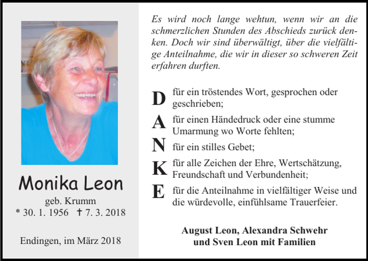 <p>Es wird noch lange wehtun, wenn wir an die<br />schmerzlichen Stunden des Abschieds zurück denken. Doch wir sind überwältigt, über die vielfältige Anteilnahme, die wir in dieser so schweren Zeit<br />erfahren durften.</p><p>Monika Leon</p><p>geb. Krumm<br />* 30. 1. 1956  7. 3. 2018<br />Endingen, im März 2018</p><p>ein tröstendes Wort, gesprochen oder<br />D für<br />geschrieben;<br />einen Händedruck oder eine stumme<br />A für<br />Umarmung wo Worte fehlten;<br />N für ein stilles Gebet;<br />alle Zeichen der Ehre, Wertschätzung,<br />K für<br />Freundschaft und Verbundenheit;<br />die Anteilnahme in vielfältiger Weise und<br />E für<br />die würdevolle, einfühlsame Trauerfeier.<br />August Leon, Alexandra Schwehr<br />und Sven Leon mit Familien</p>