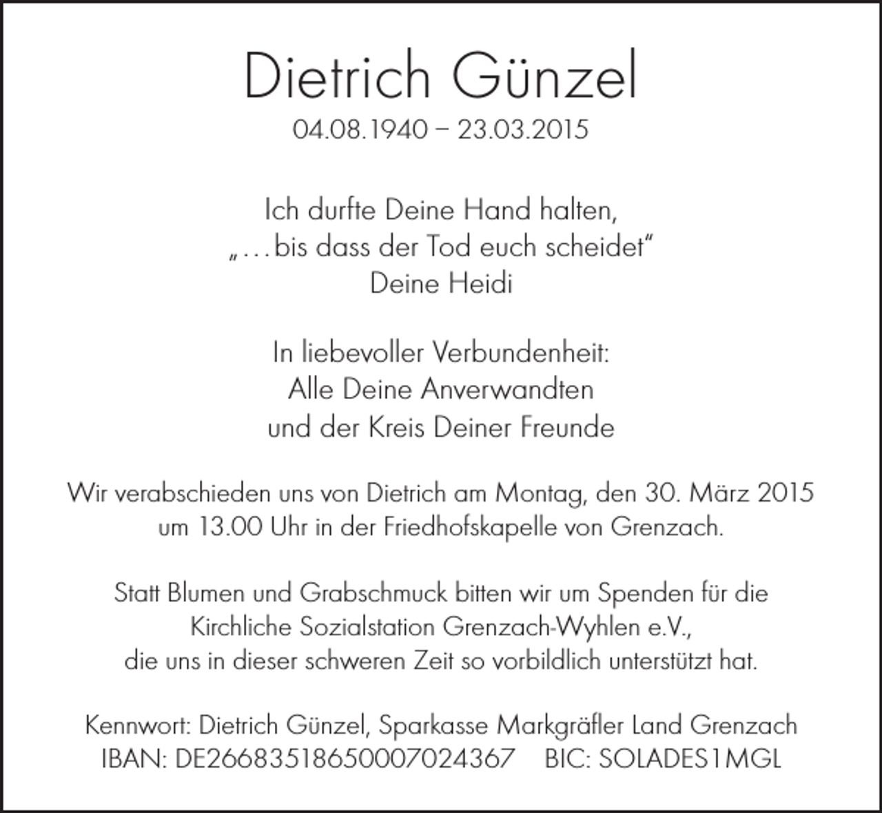 <p>Dietrich Günzel<br />04.08.1940 – 23.03.2015</p><p>Ich durfte Deine Hand halten,<br />„ . . . bis dass der Tod euch scheidet“<br />Deine Heidi<br />In liebevoller Verbundenheit:<br />Alle Deine Anverwandten<br />und der Kreis Deiner Freunde<br />Wir verabschieden uns von Dietrich am Montag, den 30. März 2015<br />um 13.00 Uhr in der Friedhofskapelle von Grenzach.<br />Statt Blumen und Grabschmuck bitten wir um Spenden für die<br />Kirchliche Sozialstation Grenzach-Wyhlen e.V.,<br />die uns in dieser schweren Zeit so vorbildlich unterstützt hat.<br />Kennwort: Dietrich Günzel, Sparkasse Markgräfler Land Grenzach<br />IBAN: DE26683518650007024367 BIC: SOLADES1MGL</p>