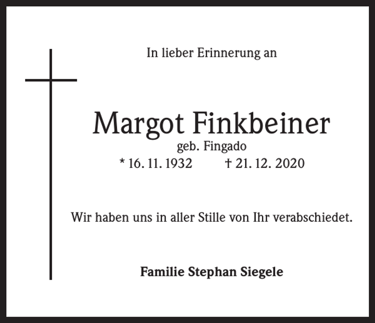 <p>In lieber Erinnerung an</p><p>Margot Finkbeiner<br />geb. Fingado<br />* 16. 11. 1932<br />† 21. 12. 2020</p><p>Wir haben uns in aller Stille von Ihr verabschiedet.</p><p>Familie Stephan Siegele</p>