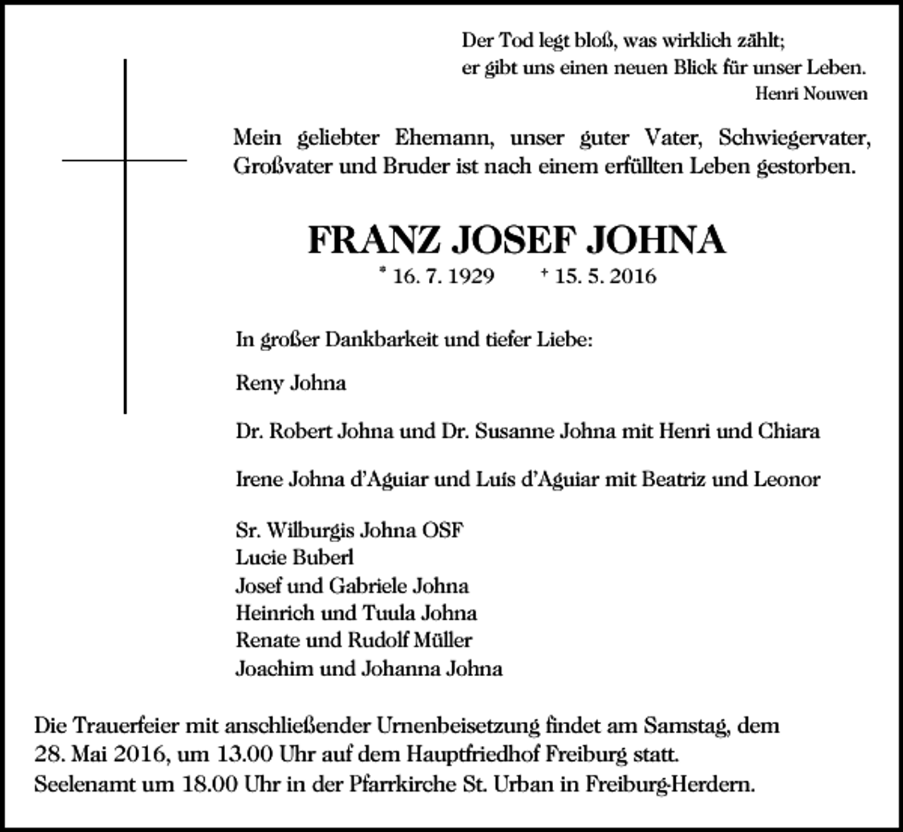 <p>Der Tod legt bloß, was wirklich zählt;<br />er gibt uns einen neuen Blick für unser Leben.<br />Henri Nouwen</p><p>Mein geliebter Ehemann, unser guter Vater, Schwiegervater,<br />Großvater und Bruder ist nach einem erfüllten Leben gestorben.</p><p>FRANZ JOSEF JOHNA<br />* 16. 7. 1929</p><p>† 15. 5. 2016</p><p>In großer Dankbarkeit und tiefer Liebe:</p><p>Reny Johna<br />Dr. Robert Johna und Dr. Susanne Johna mit Henri und Chiara<br />Irene Johna d’Aguiar und Luís d’Aguiar mit Beatriz und Leonor<br />Sr. Wilburgis Johna OSF<br />Lucie Buberl<br />Josef und Gabriele Johna<br />Heinrich und Tuula Johna<br />Renate und Rudolf Müller<br />Joachim und Johanna Johna</p><p>Die Trauerfeier mit anschließender Urnenbeisetzung findet am Samstag, dem<br />28. Mai 2016, um 13.00 Uhr auf dem Hauptfriedhof Freiburg statt.<br />Seelenamt um 18.00 Uhr in der Pfarrkirche St. Urban in Freiburg-Herdern.</p>