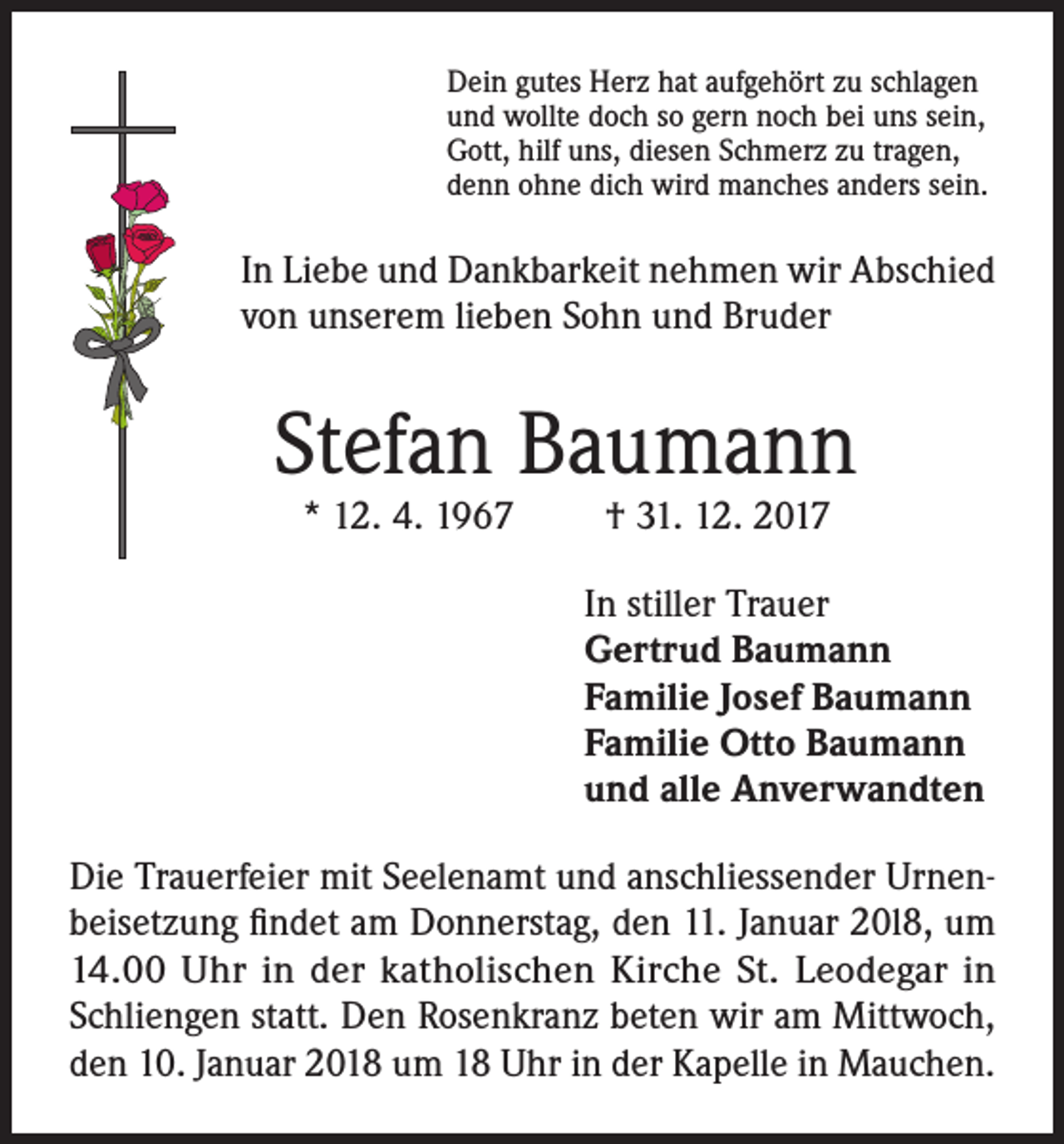 <p>Dein gutes Herz hat aufgehört zu schlagen<br />und wollte doch so gern noch bei uns sein,<br />Gott, hilf uns, diesen Schmerz zu tragen,<br />denn ohne dich wird manches anders sein.</p><p>In Liebe und Dankbarkeit nehmen wir Abschied<br />von unserem lieben Sohn und Bruder</p><p>Stefan Baumann<br />* 12. 4. 1967</p><p>† 31. 12. 2017</p><p>In stiller Trauer<br />Gertrud Baumann<br />Familie Josef Baumann<br />Familie Otto Baumann<br />und alle Anverwandten<br />Die Trauerfeier mit Seelenamt und anschliessender Urnenbeisetzung findet am Donnerstag, den 11. Januar 20l8, um<br />14.00 Uhr in der katholischen Kirche St. Leodegar in<br />Schliengen statt. Den Rosenkranz beten wir am Mittwoch,<br />den 10. Januar 2018 um 18 Uhr in der Kapelle in Mauchen.</p>