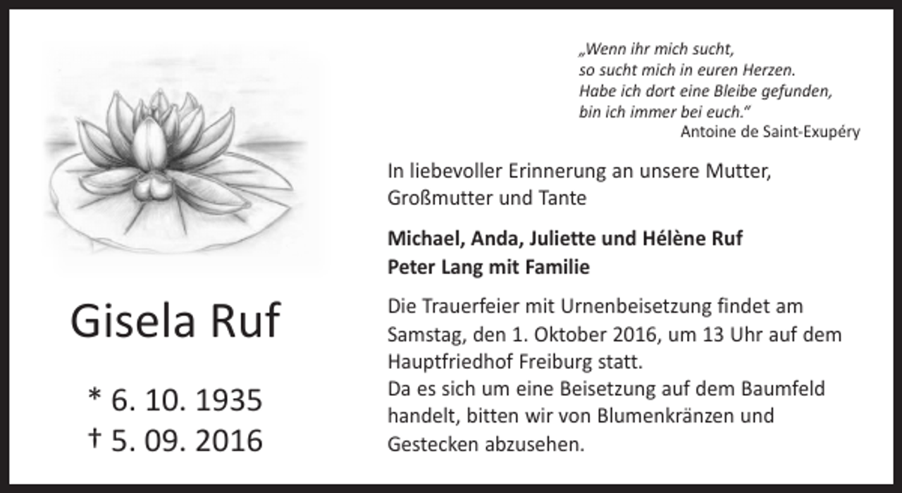 <p>„Wenn ihr mich sucht,<br />so sucht mich in euren Herzen.<br />Habe ich dort eine Bleibe gefunden,<br />bin ich immer bei euch.“</p><p>Antoine de Saint-Exupéry</p><p>In liebevoller Erinnerung an unsere Mutter,<br />Großmutter und Tante<br />Michael, Anda, Juliette und Hélène Ruf<br />Peter Lang mit Familie</p><p>Gisela Ruf<br />* 6. 10. 1935<br />† 5. 09. 2016</p><p>Die Trauerfeier mit Urnenbeisetzung findet am<br />Samstag, den 1. Oktober 2016, um 13 Uhr auf dem<br />Hauptfriedhof Freiburg statt.<br />Da es sich um eine Beisetzung auf dem Baumfeld<br />handelt, bitten wir von Blumenkränzen und<br />­Gestecken abzusehen.</p>