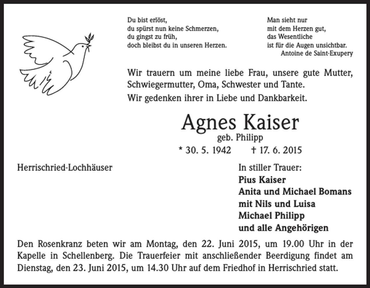 <p>Du bist erlöst,<br />du spürst nun keine Schmerzen,<br />du gingst zu früh,<br />doch bleibst du in unseren Herzen.</p><p>Man sieht nur<br />mit dem Herzen gut,<br />das Wesentliche<br />ist für die Augen unsichtbar.<br />Antoine de Saint-Exupery</p><p>Wir trauern um meine liebe Frau, unsere gute Mutter,<br />Schwiegermutter, Oma, Schwester und Tante.<br />Wir gedenken ihrer in Liebe und Dankbarkeit.</p><p>Agnes<br />Kaiser<br />geb. Philipp<br />* 30. 5. 1942 † 17. 6. 2015<br />Herrischried-Lochhäuser In stiller Trauer:<br />Pius Kaiser<br />Anita und Michael Bomans<br />mit Nils und Luisa<br />Michael Philipp<br />und alle Angehörigen<br />Den Rosenkranz beten wir am Montag, den 22. Juni 2015, um 19.00 Uhr in der<br />­Kapelle in Schellenberg. Die Trauerfeier mit anschließender Beerdigung findet am<br />Dienstag, den 23. Juni 2015, um 14.30 Uhr auf dem Friedhof in Herrischried statt.</p>