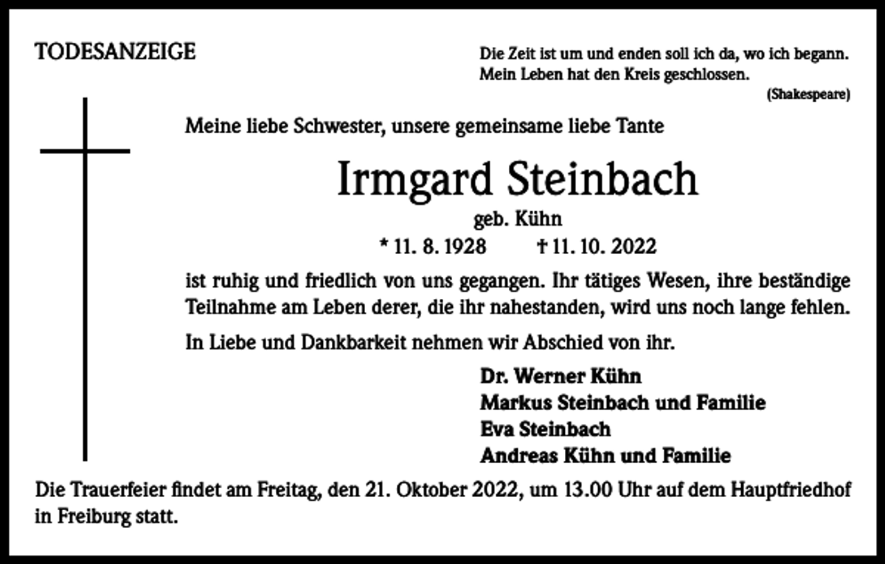 <p>TODESANZEIGE</p><p>Die Zeit ist um und enden soll ich da, wo ich begann.<br />Mein Leben hat den Kreis geschlossen.</p><p>(Shakespeare)</p><p>Meine liebe Schwester, unsere gemeinsame liebe Tante</p><p>Irmgard Steinbach<br />geb. Kühn<br />* 11. 8. 1928 † 11. 10. 2022</p><p>ist ruhig und friedlich von uns gegangen. Ihr tätiges Wesen, ihre beständige<br />Teilnahme am Leben derer, die ihr nahestanden, wird uns noch lange fehlen.<br />In Liebe und Dankbarkeit nehmen wir Abschied von ihr.<br />Dr. Werner Kühn<br />Markus Steinbach und Familie<br />Eva Steinbach<br />Andreas Kühn und Familie<br />Die Trauerfeier findet am Freitag, den 21. Oktober 2022, um 13.00 Uhr auf dem Hauptfriedhof<br />in Freiburg statt.</p>