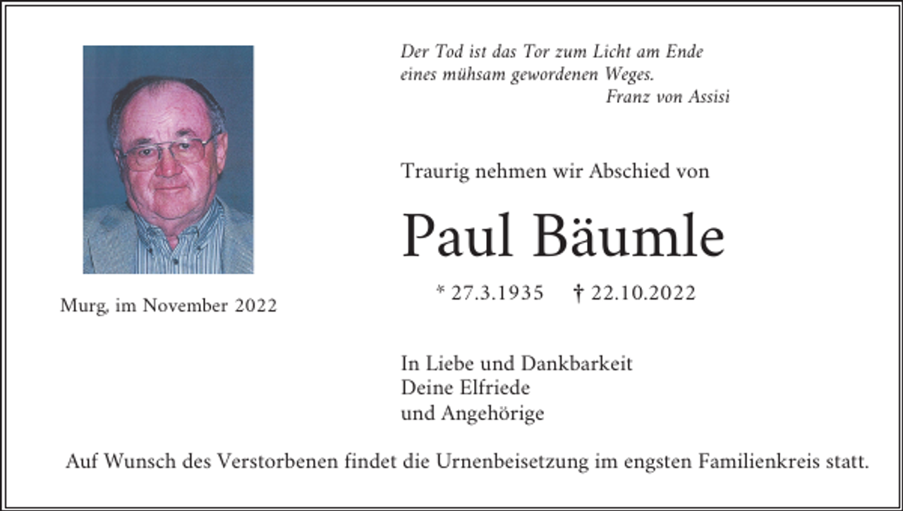 <p>Der Tod ist das Tor zum Licht am Ende<br />eines mühsam gewordenen Weges.<br />Franz von Assisi</p><p>Traurig nehmen wir Abschied von</p><p>Paul Bäumle<br />Murg, im November 2022</p><p>* 27.3.1935</p><p>¤ 22.10.2022</p><p>In Liebe und Dankbarkeit<br />Deine Elfriede<br />und Angehörige<br />Auf Wunsch des Verstorbenen findet die Urnenbeisetzung im engsten Familienkreis statt.</p>