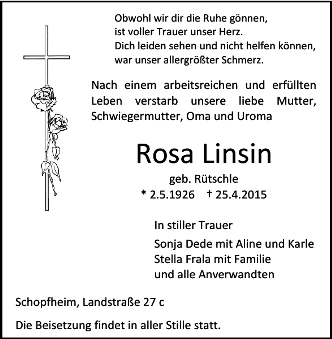 <p>Obwohl wir dir die Ruhe gönnen,<br />ist voller Trauer unser Herz.<br />Dich leiden sehen und nicht helfen können,<br />war unser allergrößter Schmerz.</p><p>Nach einem arbeitsreichen und erfüllten<br />Leben verstarb unsere liebe Mutter,<br />Schwiegermutter, Oma und Uroma</p><p>Rosa Linsin<br />geb. Rütschle<br />* 2.5.1926 † 25.4.2015</p><p>In stiller Trauer<br />Sonja Dede mit Aline und Karle<br />Stella Frala mit Familie<br />und alle Anverwandten<br />Schopfheim, Landstraße 27 c<br />Die Beisetzung findet in aller Stille statt.</p>
