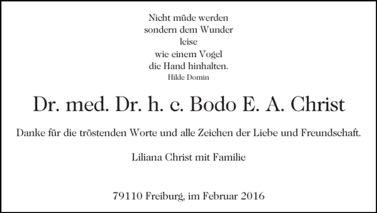 <p>Nicht müde werden<br />sondern dem Wunder<br />leise<br />wie einem Vogel<br />die Hand hinhalten.<br />Hilde Domin</p><p>Dr. med. Dr. h. c. Bodo E. A. Christ<br />Danke für die tröstenden Worte und alle Zeichen der Liebe und Freundschaft.<br />Liliana Christ mit Familie</p><p>79110 Freiburg, im Februar 2016</p>