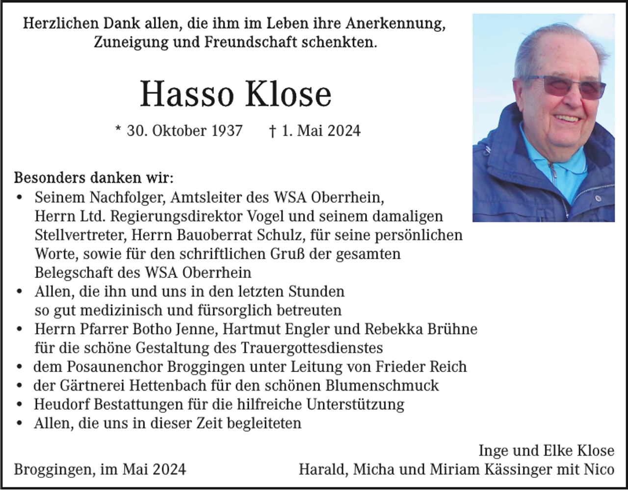 <p>* 30. Oktober 1937</p><p>† 1. Mai 2024</p><p>• Seinem Nachfolger, Amtsleiter des WSA Oberrhein,<br />Herrn Ltd. Regierungsdirektor Vogel und seinem damaligen<br />Stellvertreter, Herrn Bauoberrat Schulz, für seine persönlichen<br />Worte, sowie für den schriftlichen Gruß der gesamten<br />Belegschaft des WSA Oberrhein<br />• Allen, die ihn und uns in den letzten Stunden<br />so gut medizinisch und fürsorglich betreuten<br />• Herrn Pfarrer Botho Jenne, Hartmut Engler und Rebekka Brühne<br />für die schöne Gestaltung des Trauergottesdienstes<br />• dem Posaunenchor Broggingen unter Leitung von Frieder Reich<br />• der Gärtnerei Hettenbach für den schönen Blumenschmuck<br />• Heudorf Bestattungen für die hilfreiche Unterstützung<br />• Allen, die uns in dieser Zeit begleiteten<br />Broggingen, im Mai 2024</p><p>Inge und Elke Klose<br />Harald, Micha und Miriam Kässinger mit Nico</p>