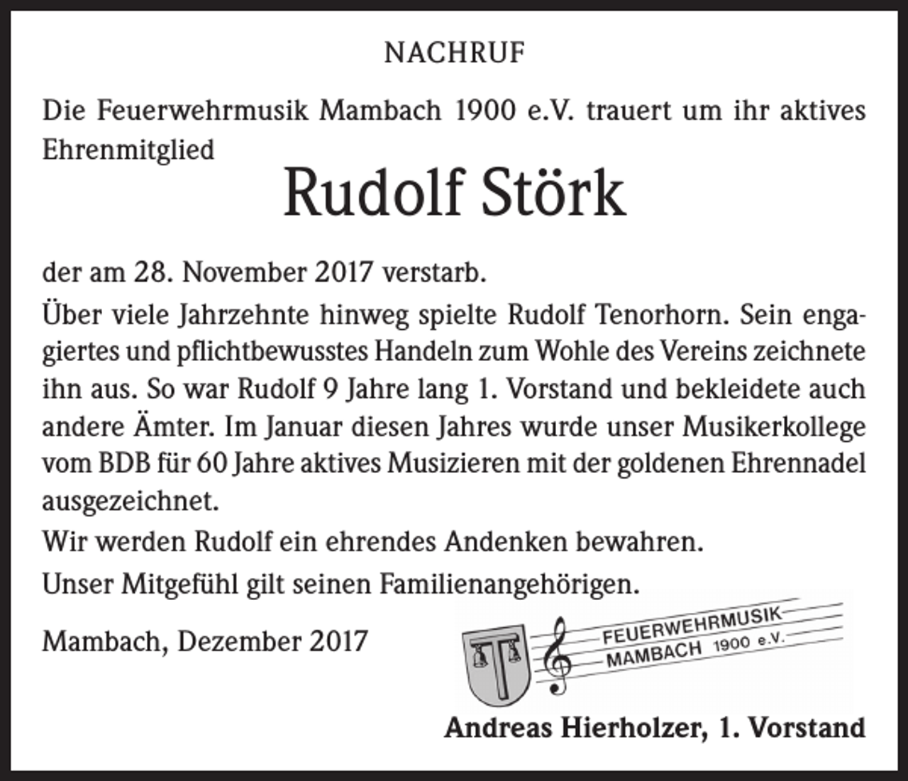 <p>NACHRUF<br />Die Feuerwehrmusik Mambach 1900 e.V. trauert um ihr aktives<br />Ehrenmitglied</p><p>Rudolf Störk</p><p>der am 28. November 2017 verstarb.<br />Über viele Jahrzehnte hinweg spielte Rudolf Tenorhorn. Sein engagiertes und pflichtbewusstes Handeln zum Wohle des Vereins zeichnete<br />ihn aus. So war Rudolf 9 Jahre lang 1. Vorstand und bekleidete auch<br />andere Ämter. Im Januar diesen Jahres wurde unser Musikerkollege<br />vom BDB für 60 Jahre aktives Musizieren mit der goldenen Ehrennadel<br />ausgezeichnet.<br />Wir werden Rudolf ein ehrendes Andenken bewahren.<br />Unser Mitgefühl gilt seinen Familienangehörigen.<br />Mambach, Dezember 2017</p><p>Andreas Hierholzer, 1. Vorstand</p>