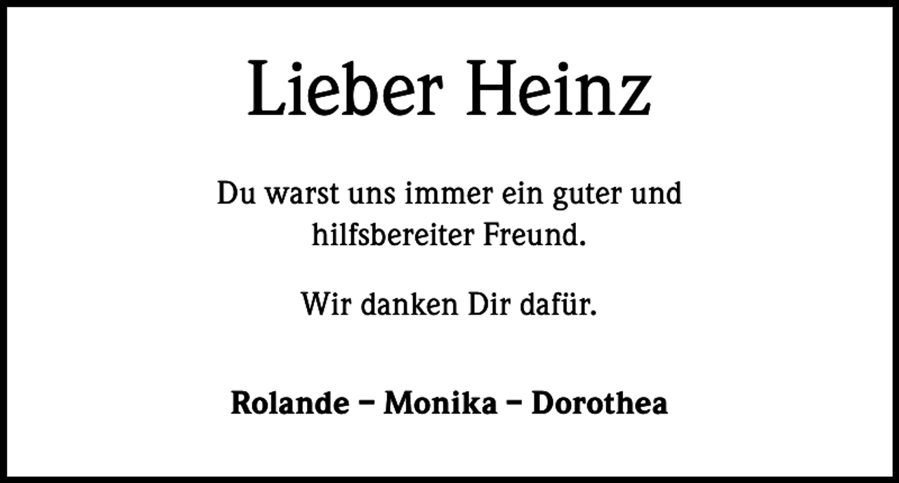 <p>Lieber Heinz<br />Du warst uns immer ein guter und<br />hilfsbereiter Freund.<br />Wir danken Dir dafür.<br />Rolande – Monika – Dorothea</p>