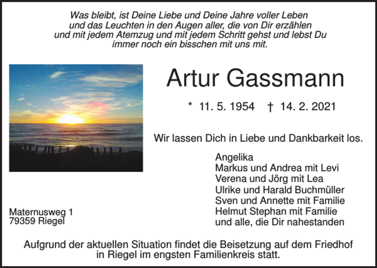 <p>Was bleibt, ist Deine Liebe und Deine Jahre voller Leben<br />und das Leuchten in den Augen aller, die von Dir erzählen<br />und mit jedem Atemzug und mit jedem Schritt gehst und lebst Du<br />immer noch ein bisschen mit uns mit.</p><p>Artur Gassmann<br />* 11. 5. 1954</p><p>† 14. 2. 2021</p><p>Wir lassen Dich in Liebe und Dankbarkeit los.</p><p>Maternusweg 1<br />79359 Riegel</p><p>Angelika<br />Markus und Andrea mit Levi<br />Verena und Jörg mit Lea<br />Ulrike und Harald Buchmüller<br />Sven und Annette mit Familie<br />Helmut Stephan mit Familie<br />und alle, die Dir nahestanden</p><p>Aufgrund der aktuellen Situation findet die Beisetzung auf dem Friedhof<br />in Riegel im engsten Familienkreis statt.</p>