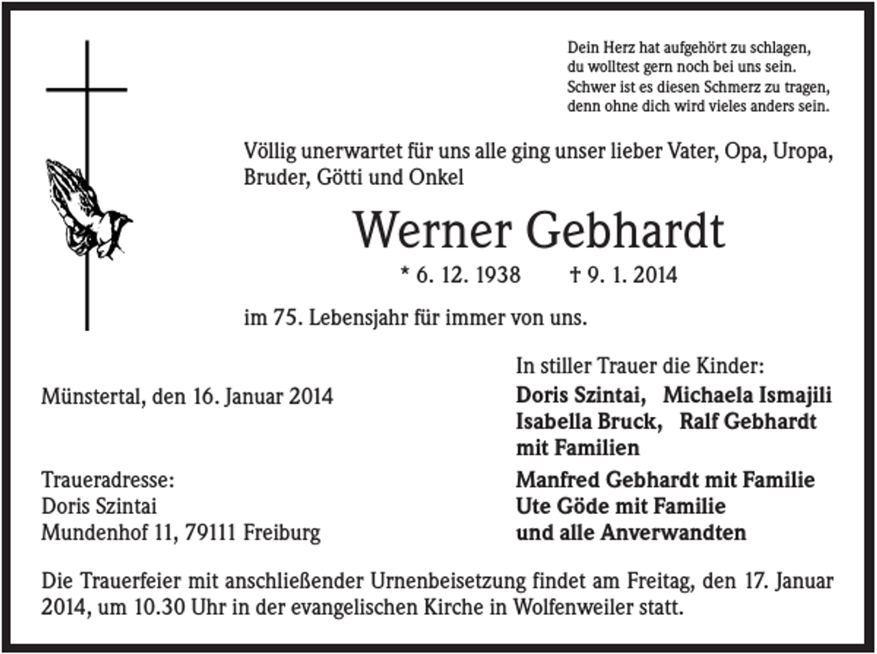 <p>Dein Herz hat aufgehört zu schlagen,<br />du wolltest gern noch bei uns sein.<br />Schwer ist es diesen Schmerz zu tragen,<br />denn ohne dich wird vieles anders sein.</p><p>Völlig unerwartet für uns alle ging unser lieber Vater, Opa, Uropa,<br />Bruder, Götti und Onkel</p><p>Werner Gebhardt<br />* 6. 12. 1938</p><p>† 9. 1. 2014</p><p>im 75. Lebensjahr für immer von uns.<br />Münstertal, den 16. Januar 2014</p><p>Traueradresse:<br />Doris Szintai<br />Mundenhof 11, 79111 Freiburg</p><p>In stiller Trauer die Kinder:<br />Doris Szintai, Michaela Ismajili<br />Isabella Bruck, Ralf Gebhardt<br />mit Familien<br />Manfred Gebhardt mit Familie<br />Ute Göde mit Familie<br />und alle Anverwandten</p><p>Die Trauerfeier mit anschließender Urnenbeisetzung findet am Freitag, den 17. Januar<br />2014, um 10.30 Uhr in der evangelischen Kirche in Wolfenweiler statt.</p>