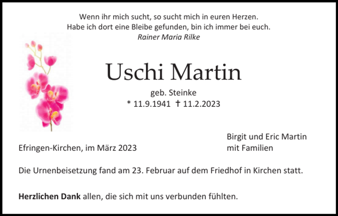<p>Wenn ihr mich sucht, so sucht mich in euren Herzen.<br />Habe ich dort eine Bleibe gefunden, bin ich immer bei euch.<br />Rainer Maria Rilke</p><p>Uschi Martin<br />geb. Steinke<br />* 11.9.1941 11.2.2023</p><p>Efringen-Kirchen, im März 2023</p><p>Birgit und Eric Martin<br />mit Familien</p><p>Die Urnenbeisetzung fand am 23. Februar auf dem Friedhof in Kirchen statt.<br />Herzlichen Dank allen, die sich mit uns verbunden fühlten.</p>