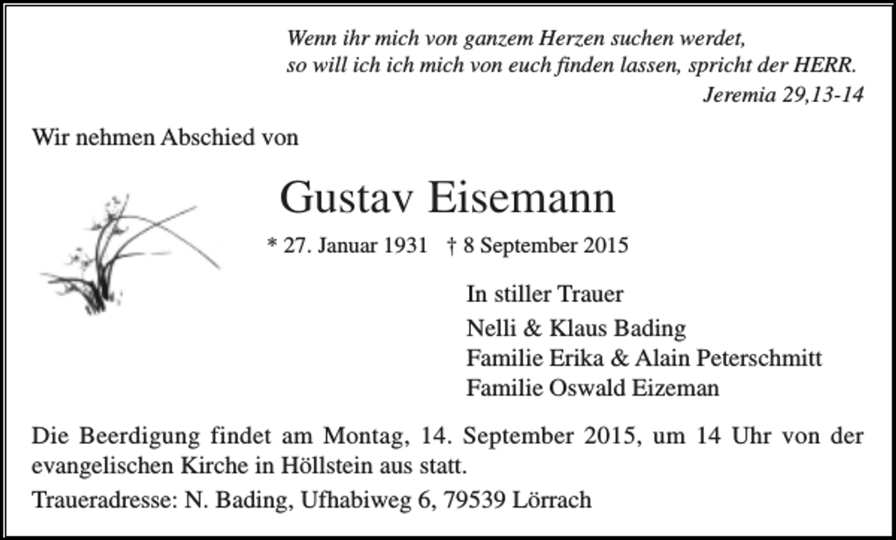 <p>Wenn ihr mich von ganzem Herzen suchen werdet,<br />so will ich ich mich von euch finden lassen, spricht der HERR.<br />Jeremia 29,13-14</p><p>Wir nehmen Abschied von</p><p>Gustav Eisemann<br />* 27. Januar 1931 † 8 September 2015</p><p>In stiller Trauer<br />Nelli &amp; Klaus Bading<br />Familie Erika &amp; Alain Peterschmitt<br />Familie Oswald Eizeman<br />Die Beerdigung findet am Montag, 14. September 2015, um 14 Uhr von der<br />evangelischen Kirche in Höllstein aus statt.<br />Traueradresse: N. Bading, Ufhabiweg 6, 79539 Lörrach</p>