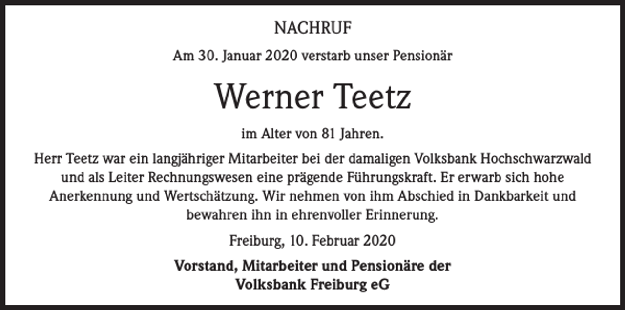 <p>NACHRUF<br />Am 30. Januar 2020 verstarb unser Pensionär</p><p>Werner Teetz<br />im Alter von 81 Jahren.<br />Herr Teetz war ein langjähriger Mitarbeiter bei der damaligen Volksbank Hochschwarzwald<br />und als Leiter Rechnungswesen eine prägende Führungskraft. Er erwarb sich hohe<br />Anerkennung und Wertschätzung. Wir nehmen von ihm Abschied in Dankbarkeit und<br />bewahren ihn in ehrenvoller Erinnerung.<br />Freiburg, 10. Februar 2020<br />Vorstand, Mitarbeiter und Pensionäre der<br />Volksbank Freiburg eG</p>