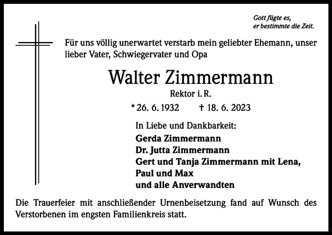 <p>Gott fügte es,<br />er bestimmte die Zeit.</p><p>Für uns völlig unerwartet verstarb mein geliebter Ehemann, unser<br />lieber Vater, Schwiegervater und Opa</p><p>Walter Zimmermann<br />Rektor i. R.<br />* 26. 6. 1932 † 18. 6. 2023</p><p>In Liebe und Dankbarkeit:<br />Gerda Zimmermann<br />Dr. Jutta Zimmermann<br />Gert und Tanja Zimmermann mit Lena,<br />Paul und Max<br />und alle Anverwandten<br />Die Trauerfeier mit anschließender Urnenbeisetzung fand auf Wunsch des<br />­Verstorbenen im engsten Familienkreis statt.</p>