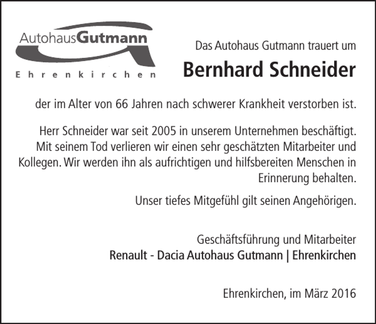 <p>Das Autohaus Gutmann trauert um</p><p>Bernhard Schneider<br />der im Alter von 66 Jahren nach schwerer Krankheit verstorben ist.<br />Herr Schneider war seit 2005 in unserem Unternehmen beschäftigt.<br />Mit seinem Tod verlieren wir einen sehr geschätzten Mitarbeiter und<br />Kollegen. Wir werden ihn als aufrichtigen und hilfsbereiten Menschen in<br />Erinnerung behalten.<br />Unser tiefes Mitgefühl gilt seinen Angehörigen.<br />Geschäftsführung und Mitarbeiter<br />Renault - Dacia Autohaus Gutmann | Ehrenkirchen<br />Ehrenkirchen, im März 2016</p>