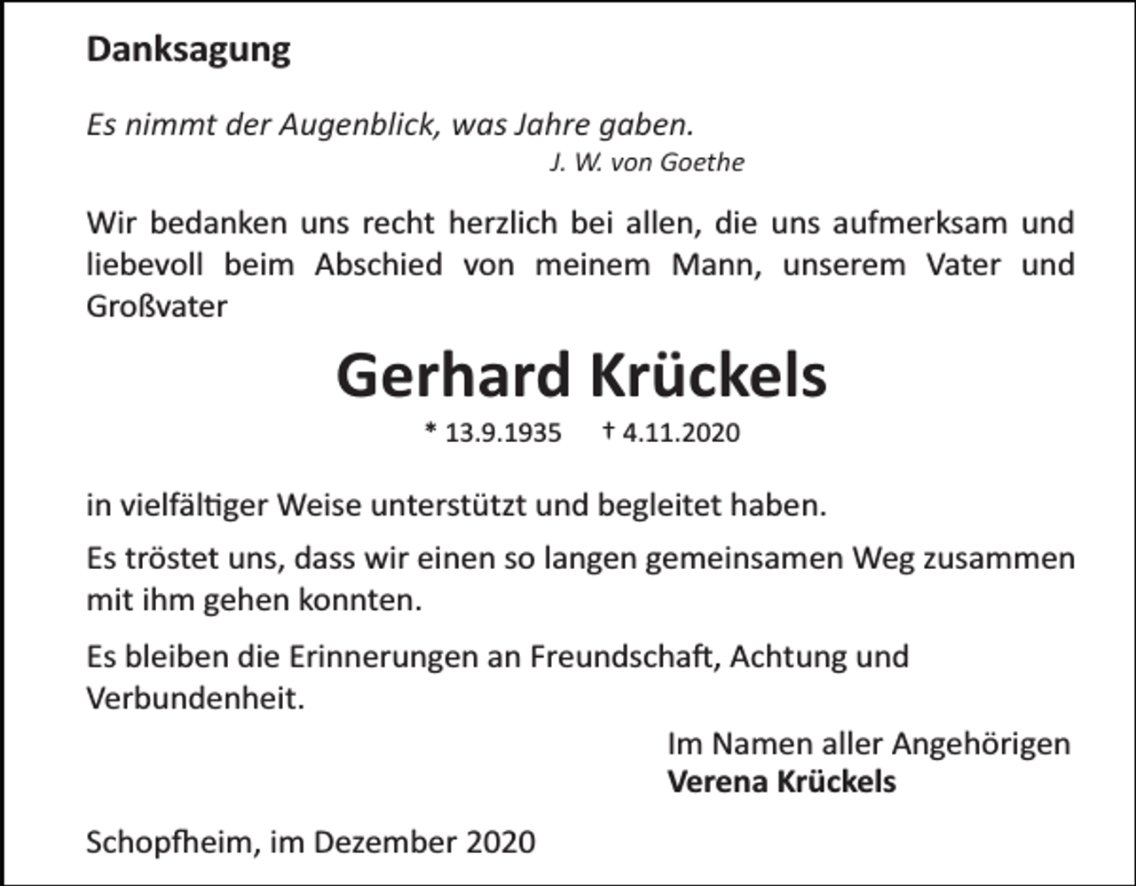 <p>Danksagung<br />Es nimmt der Augenblick, was Jahre gaben.<br />J. W. von Goethe</p><p>Wir bedanken uns recht herzlich bei allen, die uns aufmerksam und<br />liebevoll beim Abschied von meinem Mann, unserem Vater und<br />Großvater</p><p>Gerhard Krückels<br />* 13.9.1935</p><p>† 4.11.2020</p><p>in vielfältiger Weise unterstützt und begleitet haben.<br />Es tröstet uns, dass wir einen so langen gemeinsamen Weg zusammen<br />mit ihm gehen konnten.<br />Es bleiben die Erinnerungen an Freundschaft, Achtung und<br />Verbundenheit.<br />Im Namen aller Angehörigen<br />Verena Krückels<br />Schopfheim, im Dezember 2020</p>