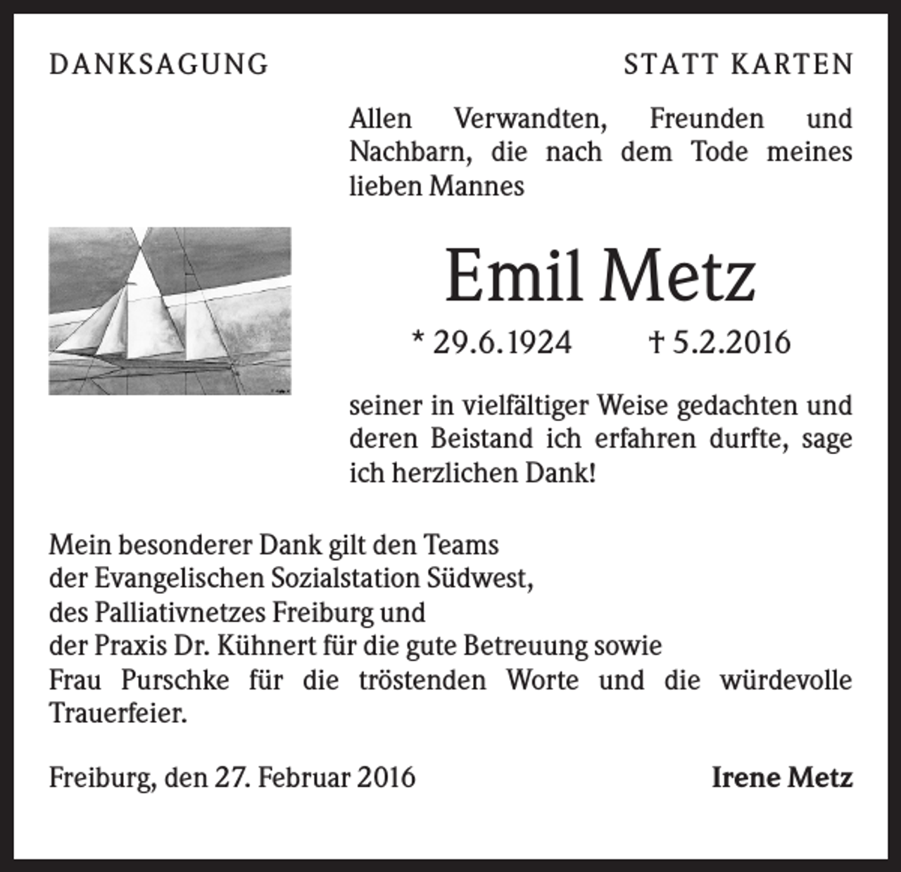 <p>D A NK S A G U NG</p><p>S T A T T K A R T EN<br />Allen Verwandten, Freunden und<br />Nachbarn, die nach dem Tode meines<br />lieben Mannes</p><p>Emil Metz<br />* 29.6.1924</p><p>† 5.2.2016</p><p>seiner in vielfältiger Weise gedachten und<br />deren Beistand ich erfahren durfte, sage<br />ich herzlichen Dank!<br />Mein besonderer Dank gilt den Teams<br />der Evangelischen Sozialstation Südwest,<br />des Palliativnetzes Freiburg und<br />der Praxis Dr. Kühnert für die gute Betreuung sowie<br />Frau Purschke für die tröstenden Worte und die würdevolle<br />Trauerfeier.<br />Freiburg, den 27. Februar 2016</p><p>Irene Metz</p>