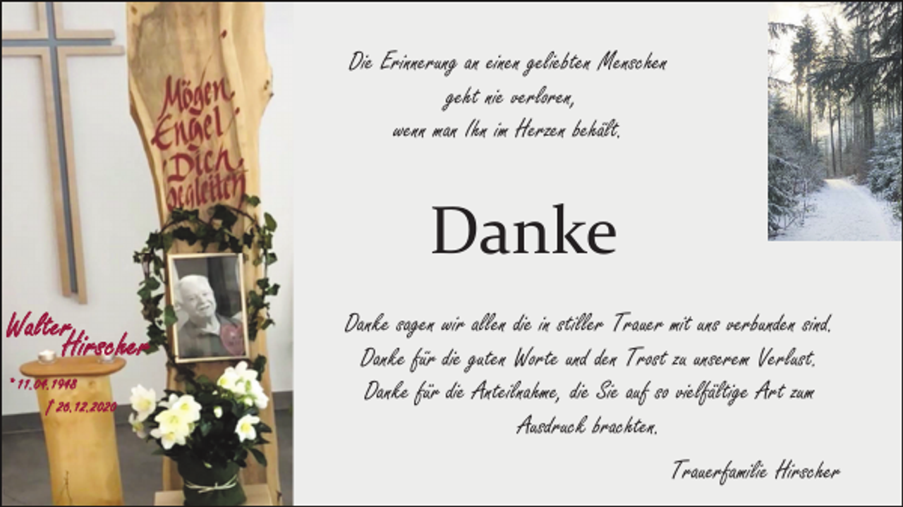<p>Die Erinnerung an einen geliebten Menschen<br />geht nie verloren,<br />wenn man Ihn im Herzen behält.</p><p>Danke<br />Walter</p><p>Hirscher</p><p>* 11.04.1948</p><p>† 26.12.2020</p><p>Danke sagen wir allen die in stiller Trauer mit uns verbunden sind.<br />Danke für die guten Worte und den Trost zu unserem Verlust.<br />Danke für die Anteilnahme, die Sie auf so vielfältige Art zum<br />Ausdruck brachten.<br />Trauerfamilie Hirscher</p>