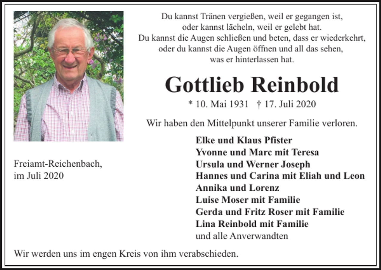 <p>Du kannst Tränen vergießen, weil er gegangen ist,<br />oder kannst lächeln, weil er gelebt hat.<br />Du kannst die Augen schließen und beten, dass er wiederkehrt,<br />oder du kannst die Augen öffnen und all das sehen,<br />was er hinterlassen hat.</p><p>Gottlieb Reinbold<br />* 10. Mai 1931 † 17. Juli 2020<br />Wir haben den Mittelpunkt unserer Familie verloren.</p><p>Freiamt-Reichenbach,<br />im Juli 2020</p><p>Elke und Klaus Pfister<br />Yvonne und Marc mit Teresa<br />Ursula und Werner Joseph<br />Hannes und Carina mit Eliah und Leon<br />Annika und Lorenz<br />Luise Moser mit Familie<br />Gerda und Fritz Roser mit Familie<br />Lina Reinbold mit Familie<br />und alle Anverwandten</p><p>Wir werden uns im engen Kreis von ihm verabschieden.</p>