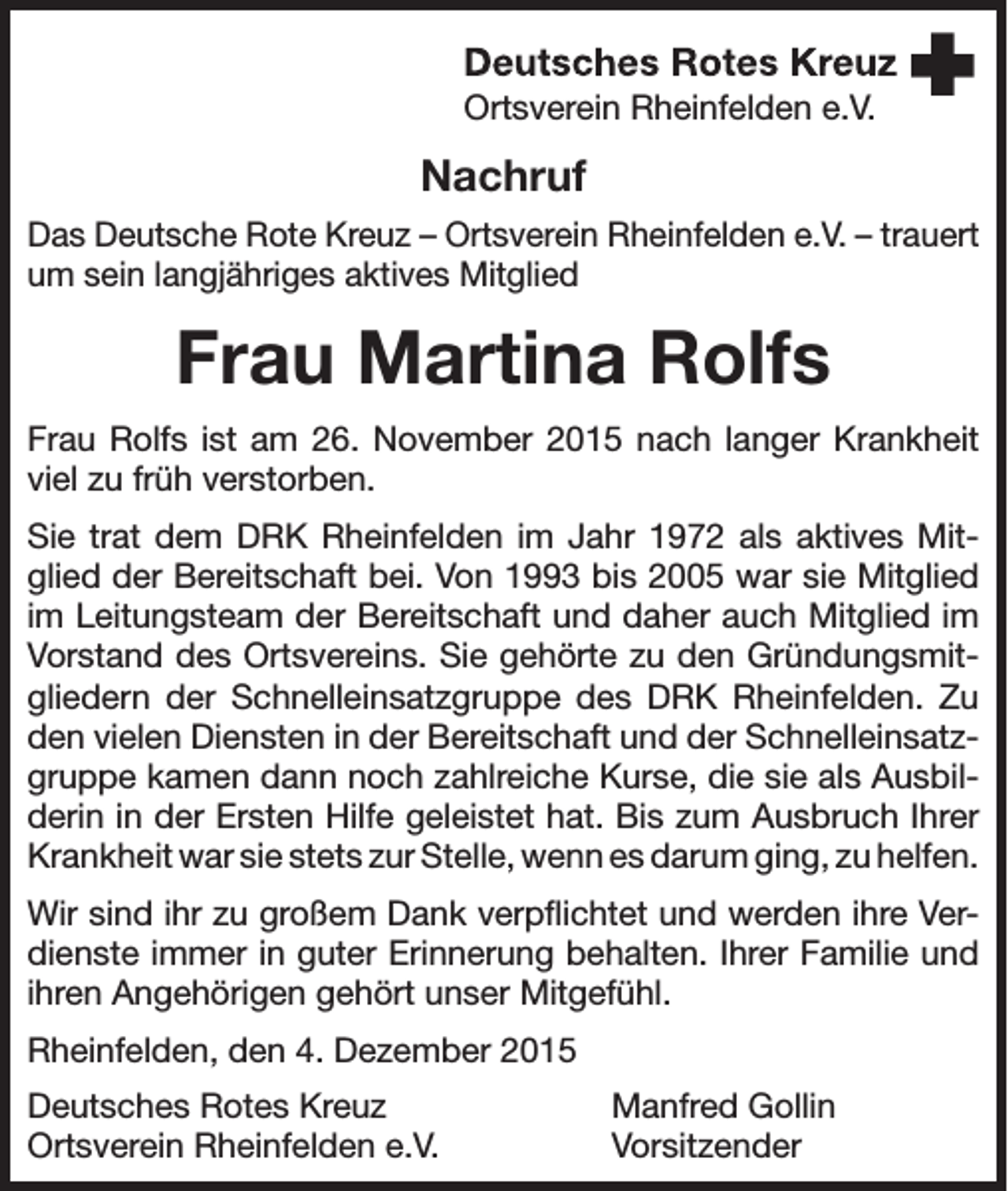 <p>Ortsverein Rheinfelden e.V.</p><p>Nachruf<br />Das Deutsche Rote Kreuz – Ortsverein Rheinfelden e.V. – trauert<br />um sein langjähriges aktives Mitglied</p><p>Frau Martina Rolfs<br />Frau Rolfs ist am 26. November 2015 nach langer Krankheit<br />viel zu früh verstorben.<br />Sie trat dem DRK Rheinfelden im Jahr 1972 als aktives Mitglied der Bereitschaft bei. Von 1993 bis 2005 war sie Mitglied<br />im Leitungsteam der Bereitschaft und daher auch Mitglied im<br />Vorstand des Ortsvereins. Sie gehörte zu den Gründungsmitgliedern der Schnelleinsatzgruppe des DRK Rheinfelden. Zu<br />den vielen Diensten in der Bereitschaft und der Schnelleinsatzgruppe kamen dann noch zahlreiche Kurse, die sie als Ausbilderin in der Ersten Hilfe geleistet hat. Bis zum Ausbruch Ihrer<br />Krankheit war sie stets zur Stelle, wenn es darum ging, zu helfen.<br />Wir sind ihr zu großem Dank verpflichtet und werden ihre Verdienste immer in guter Erinnerung behalten. Ihrer Familie und<br />ihren Angehörigen gehört unser Mitgefühl.<br />Rheinfelden, den 4. Dezember 2015<br />Deutsches Rotes Kreuz<br />Ortsverein Rheinfelden e.V.</p><p>Manfred Gollin<br />Vorsitzender</p>