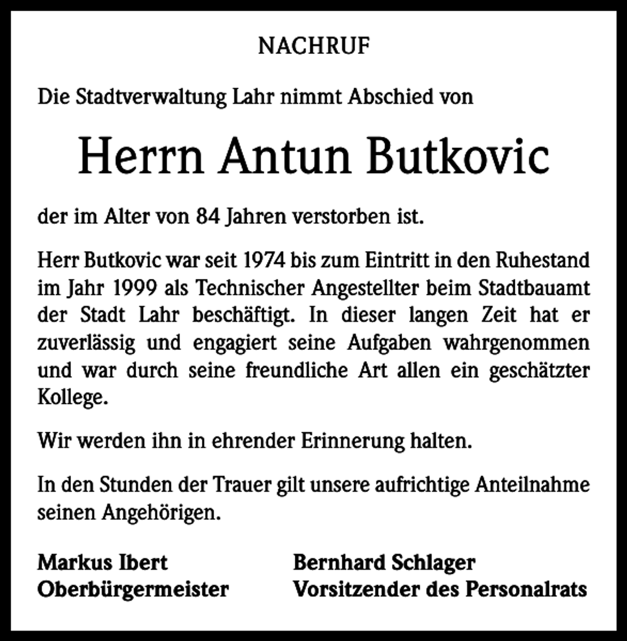 <p>NACHRUF<br />Die Stadtverwaltung Lahr nimmt Abschied von</p><p>Herrn Antun Butkovic<br />der im Alter von 84 Jahren verstorben ist.<br />Herr Butkovic war seit 1974 bis zum Eintritt in den Ruhestand<br />im Jahr 1999 als Technischer Angestellter beim Stadtbauamt<br />der Stadt Lahr beschäftigt. In dieser langen Zeit hat er<br />­zuverlässig und engagiert seine Aufgaben wahrgenommen<br />und war durch seine freundliche Art allen ein geschätzter<br />­Kollege.<br />Wir werden ihn in ehrender Erinnerung halten.<br />In den Stunden der Trauer gilt unsere aufrichtige Anteilnahme<br />seinen Angehörigen.<br />Markus Ibert<br />Oberbürgermeister</p><p>Bernhard Schlager<br />Vorsitzender des Personalrats</p>