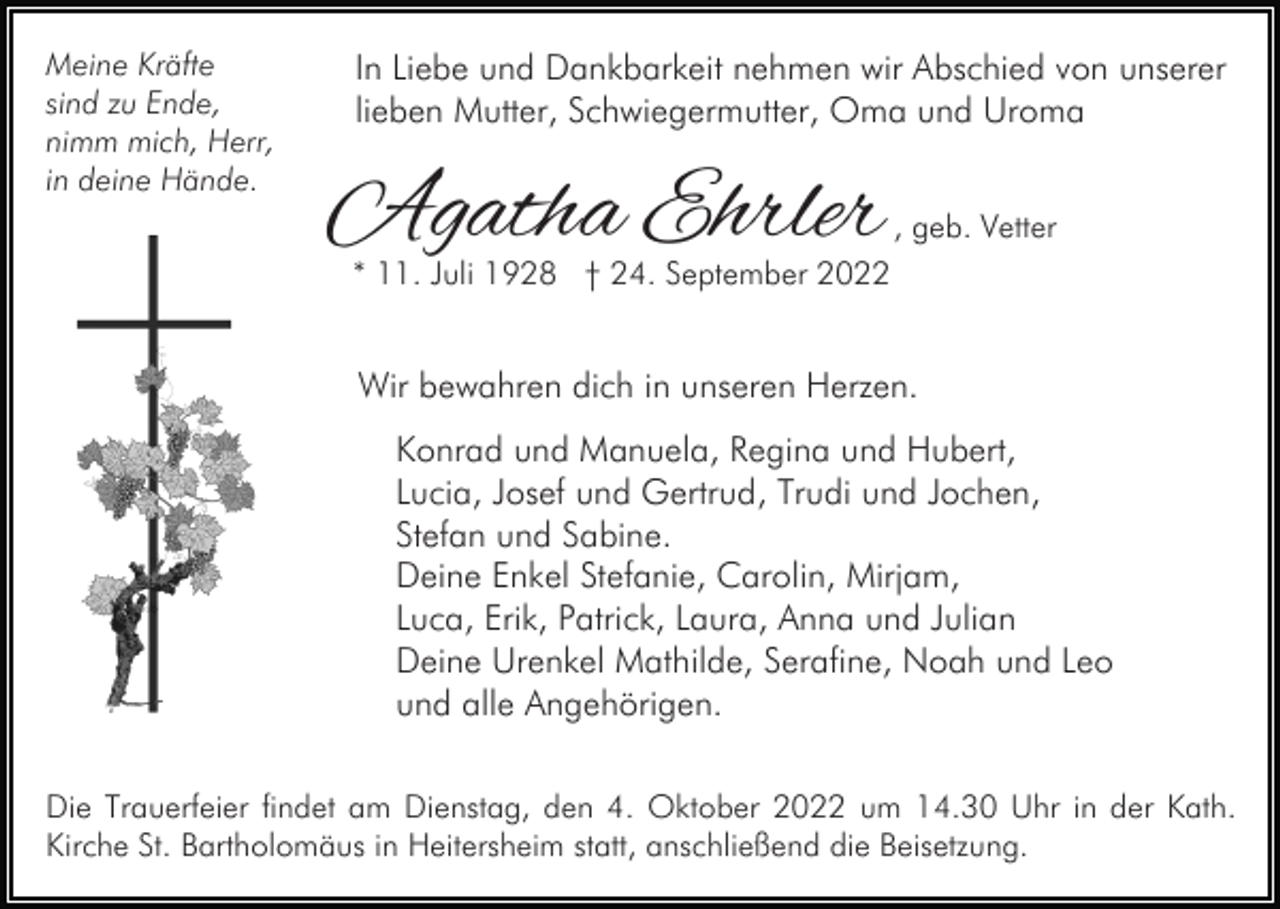 <p>Meine Kräfte<br />sind zu Ende,<br />nimm mich, Herr,<br />in deine Hände.</p><p>In Liebe und Dankbarkeit nehmen wir Abschied von unserer<br />lieben Mutter, Schwiegermutter, Oma und Uroma</p><p>Agatha Ehrler</p><p>, geb. Vetter</p><p>* 11. Juli 1928 † 24. September 2022</p><p>Wir bewahren dich in unseren Herzen.<br />Konrad und Manuela, Regina und Hubert,<br />Lucia, Josef und Gertrud, Trudi und Jochen,<br />Stefan und Sabine.<br />Deine Enkel Stefanie, Carolin, Mirjam,<br />Luca, Erik, Patrick, Laura, Anna und Julian<br />Deine Urenkel Mathilde, Serafine, Noah und Leo<br />und alle Angehörigen.<br />Die Trauerfeier findet am Dienstag, den 4. Oktober 2022 um 14.30 Uhr in der Kath.<br />Kirche St. Bartholomäus in Heitersheim statt, anschließend die Beisetzung.</p>