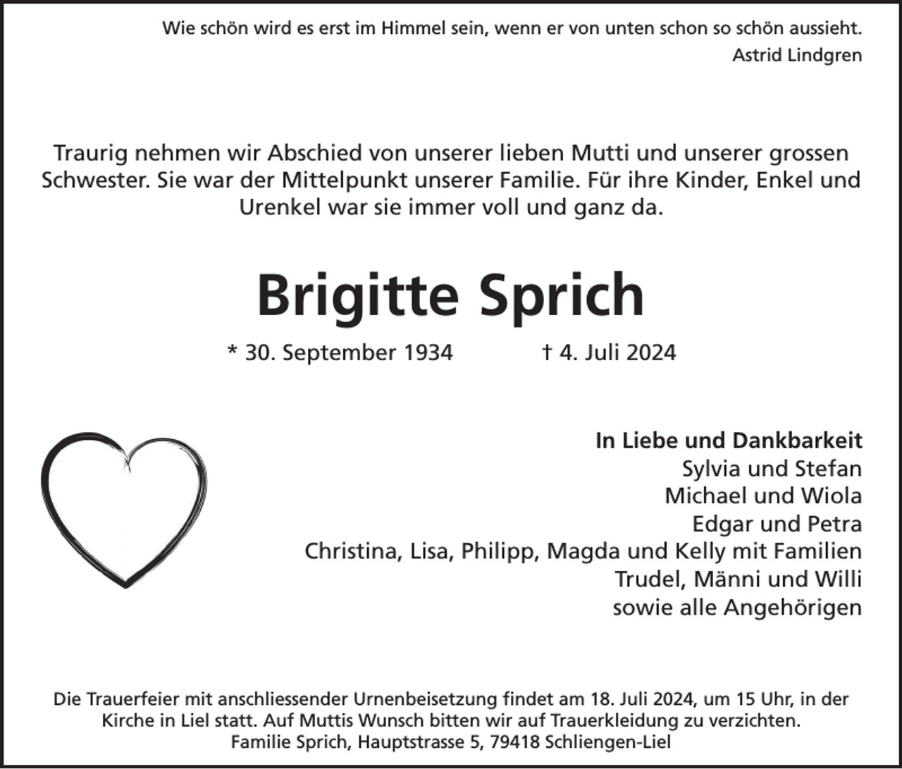 <p>Wie schön wird es erst im Himmel sein, wenn er von unten schon so schön aussieht.<br />Astrid Lindgren</p><p>Traurig nehmen wir Abschied von unserer lieben Mutti und unserer grossen<br />Schwester. Sie war der Mittelpunkt unserer Familie. Für ihre Kinder, Enkel und<br />Urenkel war sie immer voll und ganz da.</p><p>Brigitte Sprich<br />* 30. September 1934</p><p>† 4. Juli 2024</p><p>In Liebe und Dankbarkeit<br />Sylvia und Stefan<br />Michael und Wiola<br />Edgar und Petra<br />Christina, Lisa, Philipp, Magda und Kelly mit Familien<br />Trudel, Männi und Willi<br />sowie alle Angehörigen</p><p>Die Trauerfeier mit anschliessender Urnenbeisetzung findet am 18. Juli 2024, um 15 Uhr, in der<br />Kirche in Liel statt. Auf Muttis Wunsch bitten wir auf Trauerkleidung zu verzichten.<br />Familie Sprich, Hauptstrasse 5, 79418 Schliengen-Liel</p>