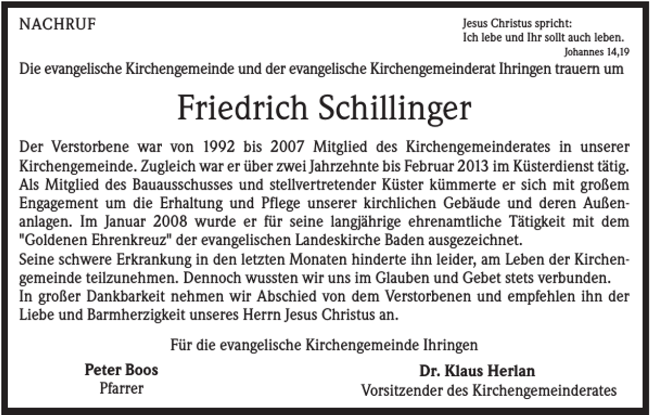 <p>NACHRUF</p><p>Jesus Christus spricht:<br />Ich lebe und Ihr sollt auch leben.<br />Johannes 14,19</p><p>Die evangelische Kirchengemeinde und der evangelische Kirchengemeinderat Ihringen trauern um</p><p>Friedrich Schillinger<br />Der Verstorbene war von 1992 bis 2007 Mitglied des Kirchengemeinderates in unserer<br />Kirchengemeinde. Zugleich war er über zwei Jahrzehnte bis Februar 2013 im Küsterdienst tätig.<br />Als Mitglied des Bauausschusses und stellvertretender Küster kümmerte er sich mit großem<br />Engagement um die Erhaltung und Pflege unserer kirchlichen Gebäude und deren Außenanlagen. Im Januar 2008 wurde er für seine langjährige ehrenamtliche Tätigkeit mit dem<br />"Goldenen Ehrenkreuz" der evangelischen Landeskirche Baden ausgezeichnet.<br />Seine schwere Erkrankung in den letzten Monaten hinderte ihn leider, am Leben der Kirchengemeinde teilzunehmen. Dennoch wussten wir uns im Glauben und Gebet stets verbunden.<br />In großer Dankbarkeit nehmen wir Abschied von dem Verstorbenen und empfehlen ihn der<br />Liebe und Barmherzigkeit unseres Herrn Jesus Christus an.<br />Für die evangelische Kirchengemeinde Ihringen<br />Peter Boos<br />Pfarrer</p><p>Dr. Klaus Herlan<br />Vorsitzender des Kirchengemeinderates</p>