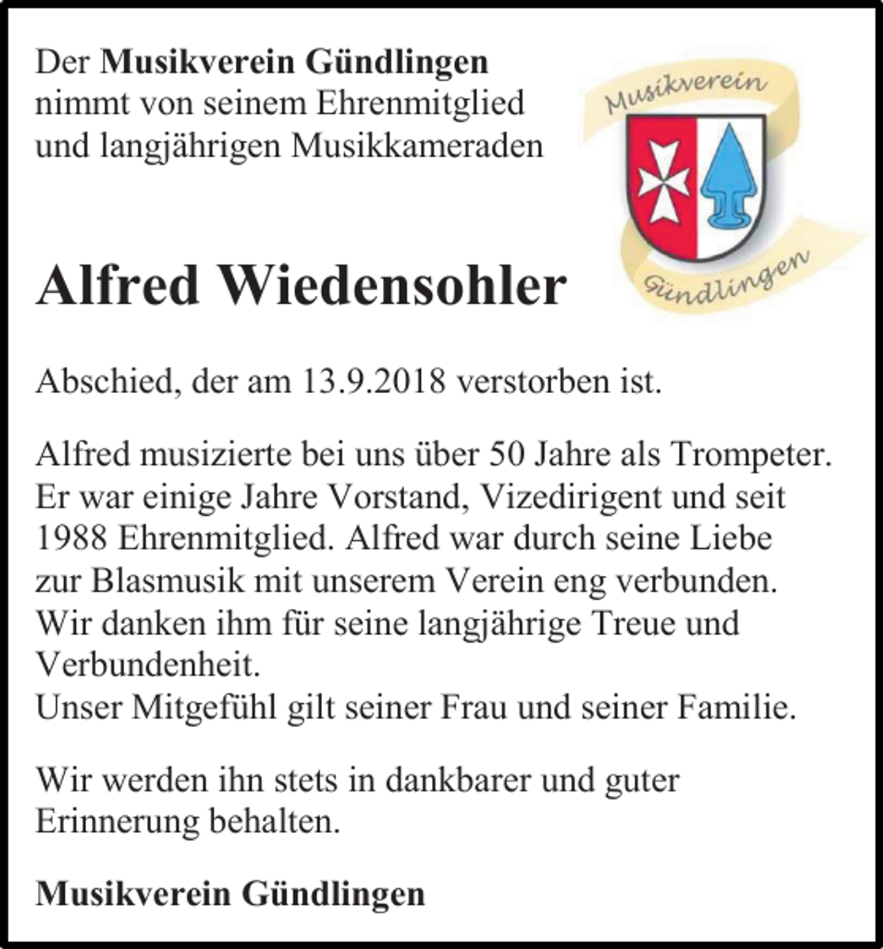 <p>Der Musikverein Gündlingen<br />nimmt von seinem Ehrenmitglied<br />und langjährigen Musikkameraden</p><p>Alfred Wiedensohler<br />Abschied, der am 13.9.2018 verstorben ist.<br />Alfred musizierte bei uns über 50 Jahre als Trompeter.<br />Er war einige Jahre Vorstand, Vizedirigent und seit<br />1988 Ehrenmitglied. Alfred war durch seine Liebe<br />zur Blasmusik mit unserem Verein eng verbunden.<br />Wir danken ihm für seine langjährige Treue und<br />Verbundenheit.<br />Unser Mitgefühl gilt seiner Frau und seiner Familie.<br />Wir werden ihn stets in dankbarer und guter<br />Erinnerung behalten.<br />Musikverein Gündlingen</p>