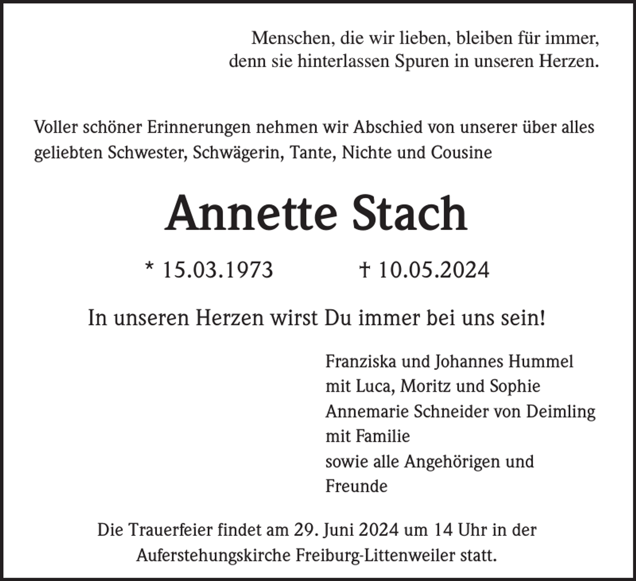 <p>Menschen, die wir lieben, bleiben für immer,<br />denn sie hinterlassen Spuren in unseren Herzen.<br />Voller schöner Erinnerungen nehmen wir Abschied von unserer über alles<br />geliebten Schwester, Schwägerin, Tante, Nichte und Cousine</p><p>Annette Stach<br />* 15.03.1973</p><p>† 10.05.2024</p><p>In unseren Herzen wirst Du immer bei uns sein!<br />Franziska und Johannes Hummel<br />mit Luca, Moritz und Sophie<br />Annemarie Schneider von Deimling<br />mit Familie<br />sowie alle Angehörigen und<br />Freunde<br />Die Trauerfeier findet am 29. Juni 2024 um 14 Uhr in der<br />Auferstehungskirche Freiburg-Littenweiler statt.</p>