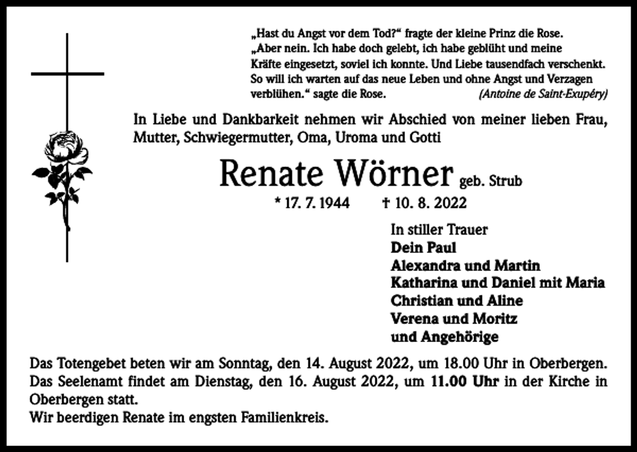 <p>„Hast du Angst vor dem Tod?“ fragte der kleine Prinz die Rose.<br />„Aber nein. Ich habe doch gelebt, ich habe geblüht und meine<br />Kräfte eingesetzt, soviel ich konnte. Und Liebe tausendfach verschenkt.<br />So will ich warten auf das neue Leben und ohne Angst und Verzagen<br />verblühen.“ sagte die Rose.<br />(Antoine de Saint-Exupéry)</p><p>In Liebe und Dankbarkeit nehmen wir Abschied von meiner lieben Frau,<br />Mutter, Schwiegermutter, Oma, Uroma und Gotti</p><p>Renate Wörner</p><p>geb. Strub<br />* 17. 7. 1944 † 10. 8. 2022<br />In stiller Trauer<br />Dein Paul<br />Alexandra und Martin<br />Katharina und Daniel mit Maria<br />Christian und Aline<br />Verena und Moritz<br />und Angehörige</p><p>Das Totengebet beten wir am Sonntag, den 14. August 2022, um 18.00 Uhr in Oberbergen.<br />Das Seelenamt findet am Dienstag, den 16. August 2022, um 11.00 Uhr in der Kirche in<br />­Oberbergen statt.<br />Wir beerdigen Renate im engsten Familienkreis.</p>
