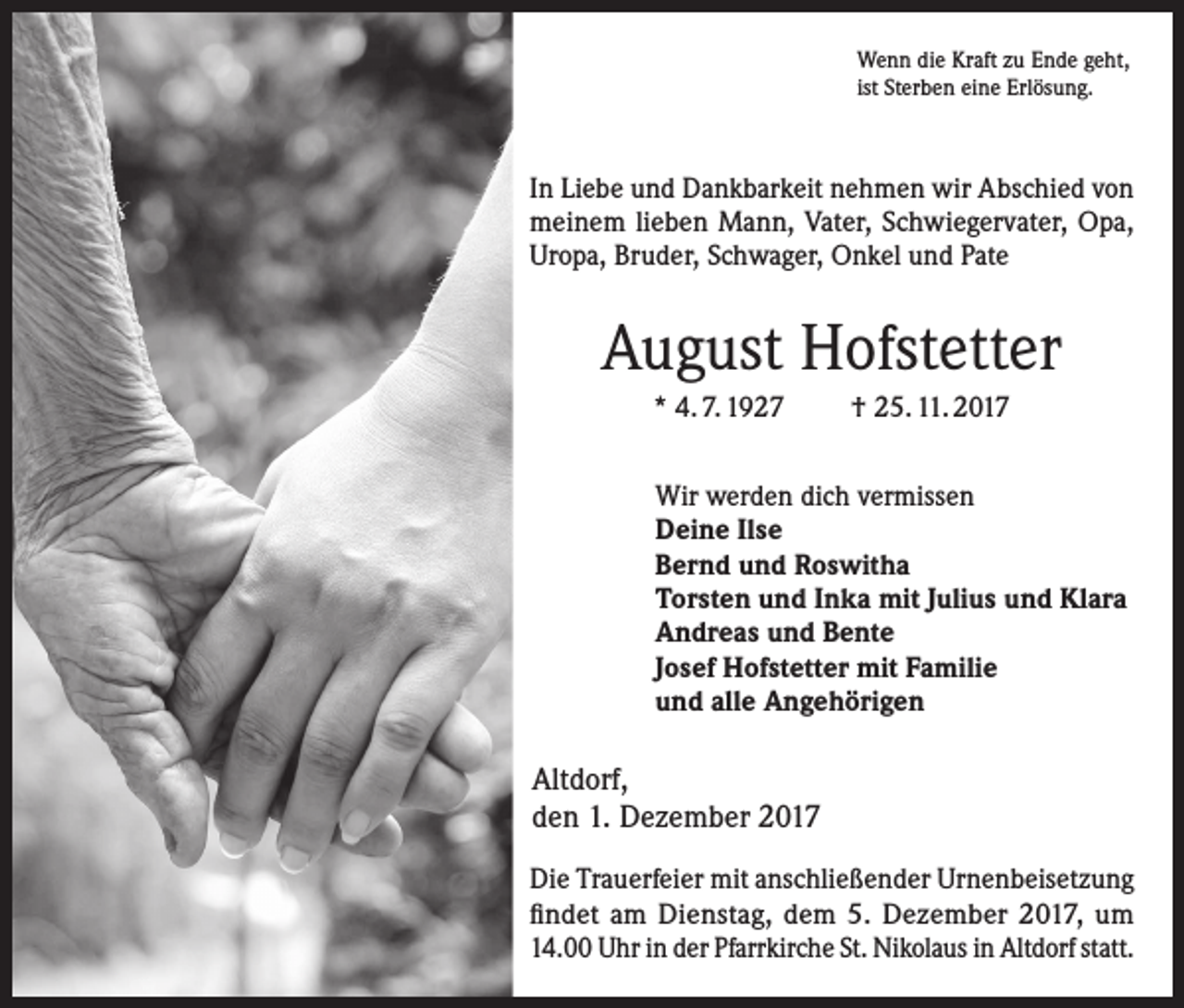 <p>Wenn die Kraft zu Ende geht,<br />ist Sterben eine Erlösung.</p><p>In Liebe und Dankbarkeit nehmen wir Abschied von<br />meinem lieben Mann, Vater, Schwiegervater, Opa,<br />Uropa, Bruder, Schwager, Onkel und Pate</p><p>August Hofstetter<br />* 4. 7. 1927</p><p>† 25. 11. 2017</p><p>Wir werden dich vermissen<br />Deine Ilse<br />Bernd und Roswitha<br />Torsten und Inka mit Julius und Klara<br />Andreas und Bente<br />Josef Hofstetter mit Familie<br />und alle Angehörigen</p><p>Altdorf,<br />den 1. Dezember 2017<br />Die Trauerfeier mit anschließender Urnenbeisetzung<br />findet am Dienstag, dem 5. Dezember 2017, um<br />14.00 Uhr in der Pfarrkirche St. Nikolaus in Altdorf statt.</p>