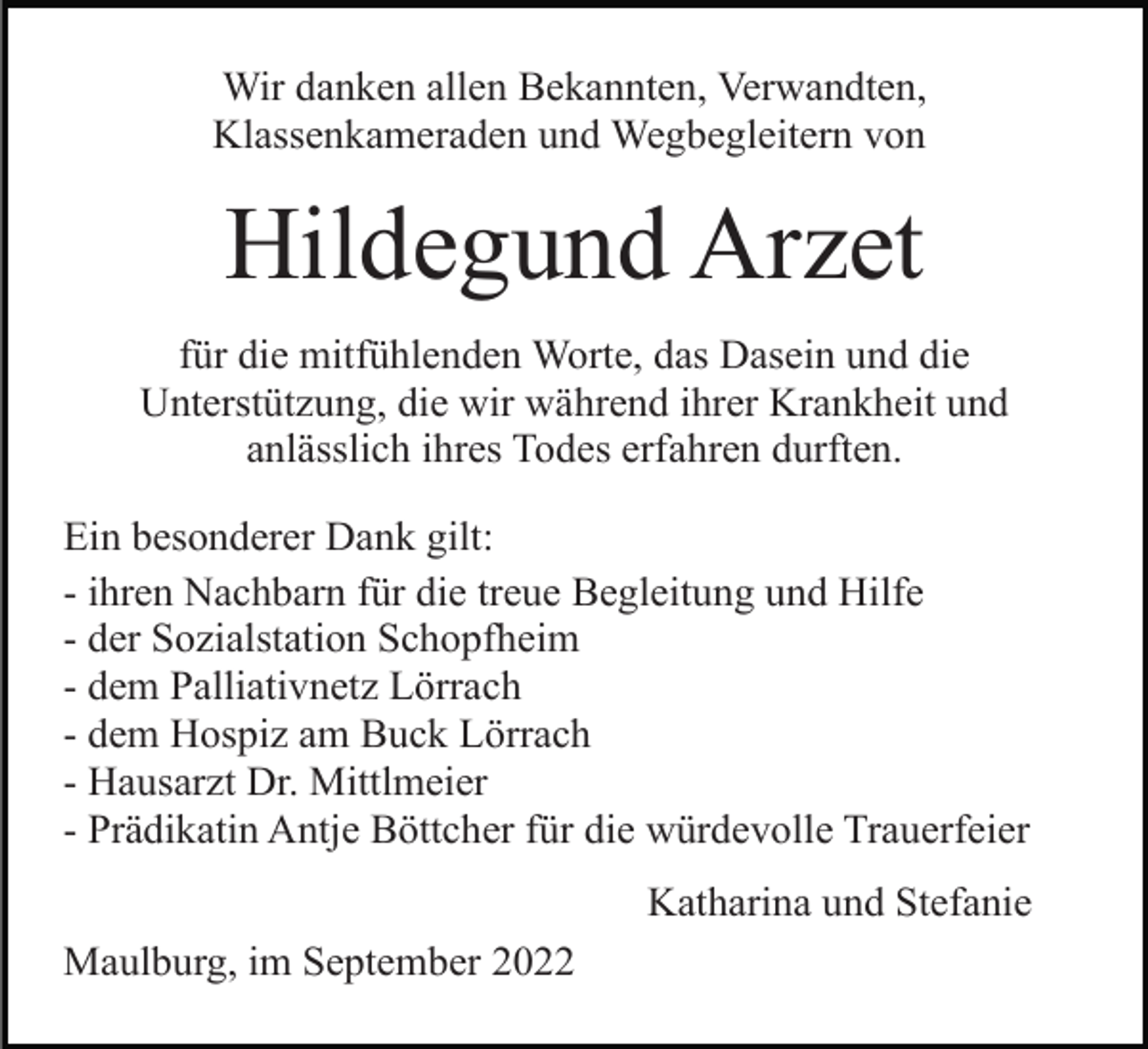 <p>Wir danken allen Bekannten, Verwandten,<br />Klassenkameraden und Wegbegleitern von</p><p>Hildegund Arzet<br />für die mitfühlenden Worte, das Dasein und die<br />Unterstützung, die wir während ihrer Krankheit und<br />anlässlich ihres Todes erfahren durften.<br />Ein besonderer Dank gilt:<br />- ihren Nachbarn für die treue Begleitung und Hilfe<br />- der Sozialstation Schopfheim<br />- dem Palliativnetz Lörrach<br />- dem Hospiz am Buck Lörrach<br />- Hausarzt Dr. Mittlmeier<br />- Prädikatin Antje Böttcher für die würdevolle Trauerfeier<br />Katharina und Stefanie<br />Maulburg, im September 2022</p>
