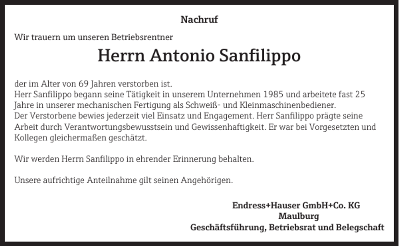 <p>Nachruf<br />Wir trauern um unseren Betriebsrentner</p><p>Herrn Antonio Sanfilippo</p><p>der im Alter von 69 Jahren verstorben ist.<br />Herr Sanfilippo begann seine Tätigkeit in unserem Unternehmen 1985 und arbeitete fast 25<br />Jahre in unserer mechanischen Fertigung als Schweiß- und Kleinmaschinenbediener.<br />Der Verstorbene bewies jederzeit viel Einsatz und Engagement. Herr Sanfilippo prägte seine<br />Arbeit durch Verantwortungsbewusstsein und Gewissenhaftigkeit. Er war bei Vorgesetzten und<br />Kollegen gleichermaßen geschätzt.<br />Wir werden Herrn Sanfilippo in ehrender Erinnerung behalten.<br />Unsere aufrichtige Anteilnahme gilt seinen Angehörigen.<br />Endress+Hauser GmbH+Co. KG<br />Maulburg</p><p>Geschäftsführung, Betriebsrat und Belegschaft</p>