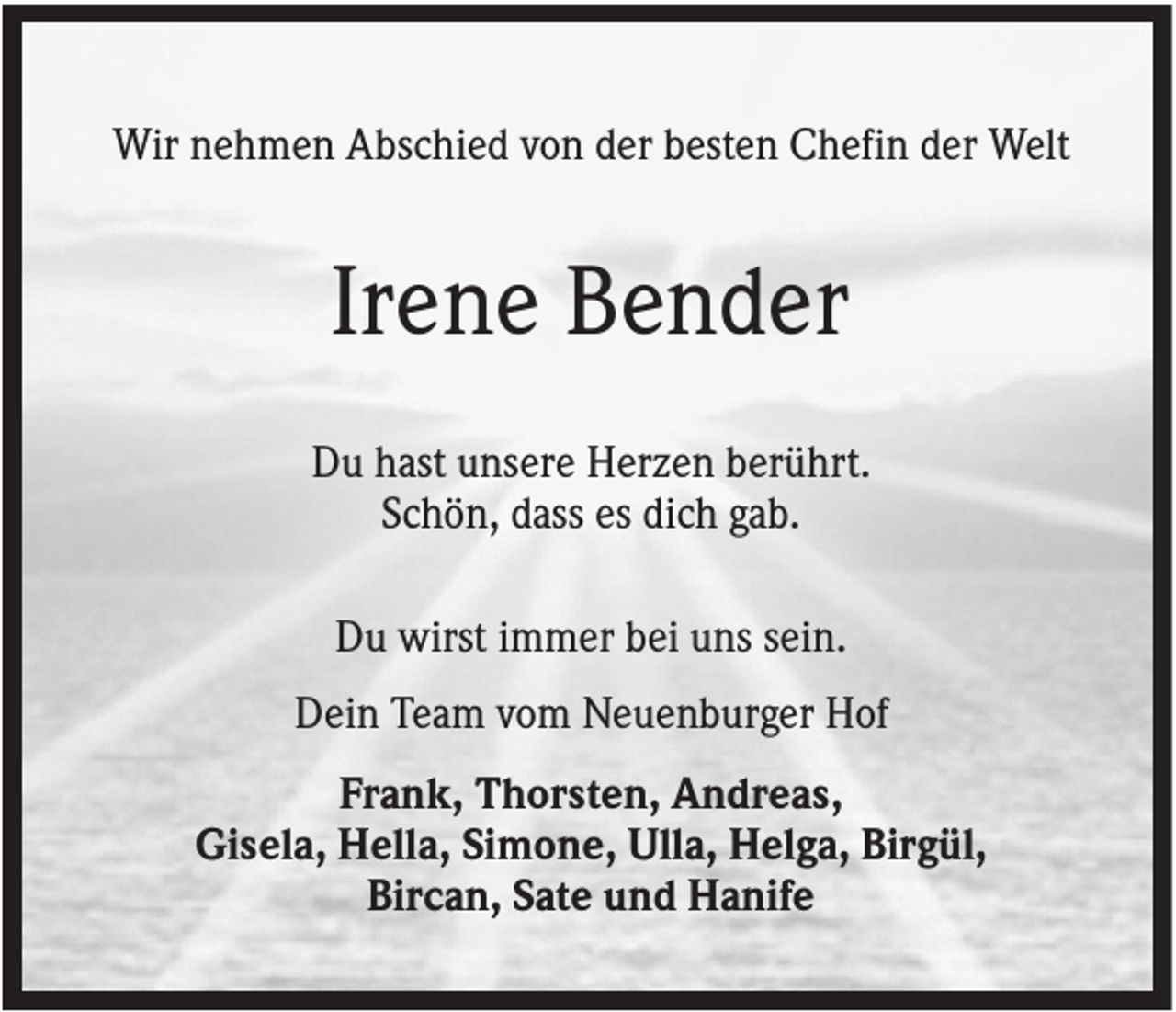 <p>Wir nehmen Abschied von der besten Chefin der Welt</p><p>Irene Bender<br />Du hast unsere Herzen berührt.<br />Schön, dass es dich gab.<br />Du wirst immer bei uns sein.<br />Dein Team vom Neuenburger Hof<br />Frank, Thorsten, Andreas,<br />Gisela, Hella, Simone, Ulla, Helga, Birgül,<br />Bircan, Sate und Hanife</p>