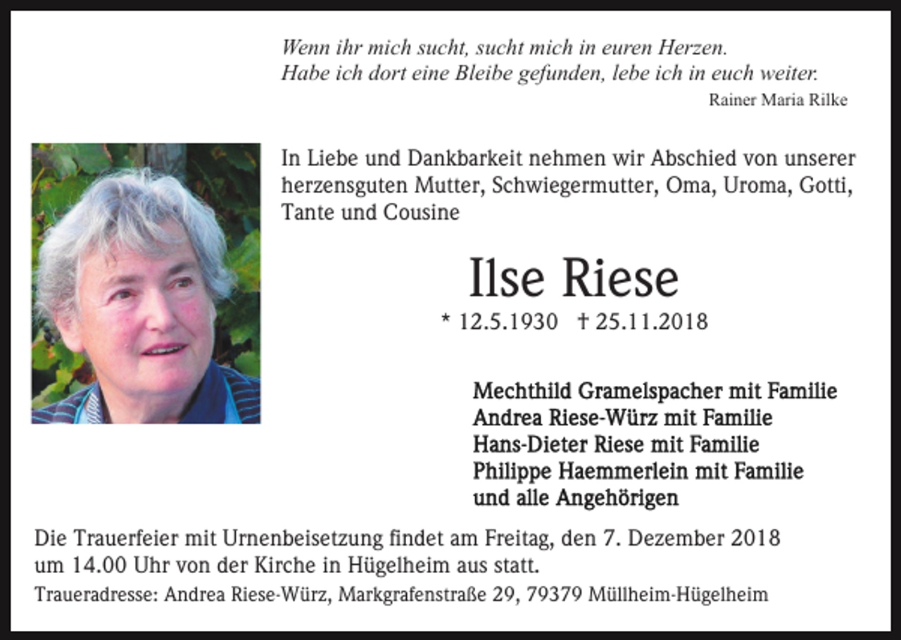 <p>Wenn ihr mich sucht, sucht mich in euren Herzen.<br />Habe ich dort eine Bleibe gefunden, lebe ich in euch weiter.<br />Rainer Maria Rilke</p><p>In Liebe und Dankbarkeit nehmen wir Abschied von unserer<br />herzensguten Mutter, Schwiegermutter, Oma, Uroma, Gotti,<br />Tante und Cousine</p><p>Ilse Riese</p><p>* 12.5.1930 † 25.11.2018</p><p>Die Trauerfeier mit Urnenbeisetzung findet am Freitag, den 7. Dezember 2018<br />um 14.00 Uhr von der Kirche in Hügelheim aus statt.<br />Traueradresse: Andrea Riese-Würz, Markgrafenstraße 29, 79379 Müllheim-Hügelheim</p>
