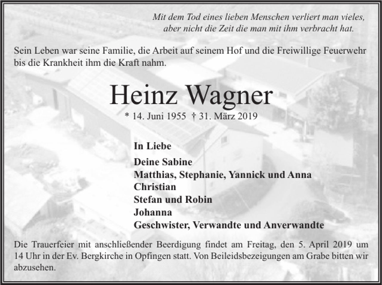 <p>Mit dem Tod eines lieben Menschen verliert man vieles,<br />aber nicht die Zeit die man mit ihm verbracht hat.</p><p>Sein Leben war seine Familie, die Arbeit auf seinem Hof und die Freiwillige Feuerwehr<br />bis die Krankheit ihm die Kraft nahm.</p><p>Heinz Wagner<br />* 14. Juni 1955 † 31. März 2019</p><p>In Liebe<br />Deine Sabine<br />Matthias, Stephanie, Yannick und Anna<br />Christian<br />Stefan und Robin<br />Johanna<br />Geschwister, Verwandte und Anverwandte<br />Die Trauerfeier mit anschließender Beerdigung findet am Freitag, den 5. April 2019 um<br />14 Uhr in der Ev. Bergkirche in Opfingen statt. Von Beileidsbezeigungen am Grabe bitten wir<br />abzusehen.</p>