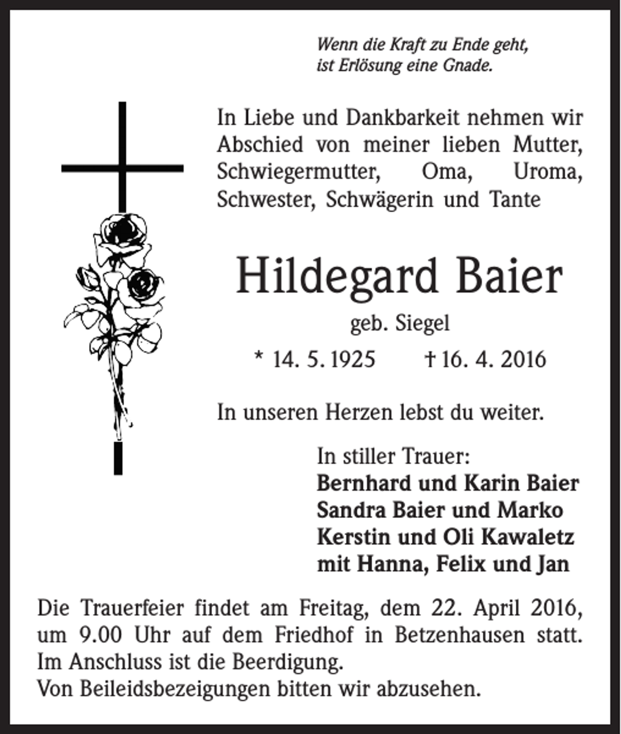 <p>Wenn die Kraft zu Ende geht,<br />ist Erlösung eine Gnade.</p><p>In Liebe und Dankbarkeit nehmen wir<br />Abschied von meiner lieben Mutter,<br />Schwiegermutter,<br />Oma,<br />Uroma,<br />­Schwester, Schwägerin und Tante</p><p>Hildegard Baier<br />geb. Siegel<br />* 14. 5. 1925 † 16. 4. 2016<br />In unseren Herzen lebst du weiter.<br />In stiller Trauer:<br />Bernhard und Karin Baier<br />Sandra Baier und Marko<br />Kerstin und Oli Kawaletz<br />mit Hanna, Felix und Jan<br />Die Trauerfeier findet am Freitag, dem 22. April 2016,<br />um 9.00 Uhr auf dem Friedhof in Betzenhausen statt.<br />Im Anschluss ist die Beerdigung.<br />Von Beileidsbezeigungen bitten wir abzusehen.</p>