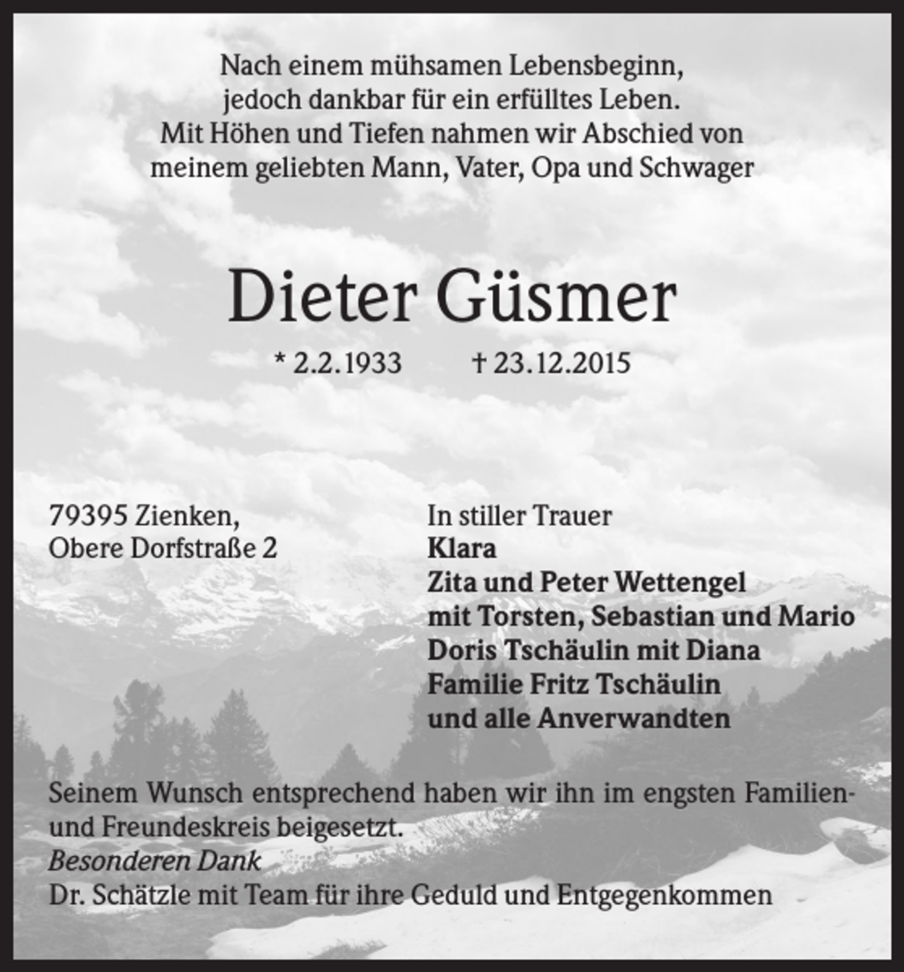 <p>Nach einem mühsamen Lebensbeginn,<br />jedoch dankbar für ein erfülltes Leben.<br />Mit Höhen und Tiefen nahmen wir Abschied von<br />meinem geliebten Mann, Vater, Opa und Schwager</p><p>Dieter Güsmer<br />* 2.2.1933</p><p>79395 Zienken,<br />Obere Dorfstraße 2</p><p>† 23.12.2015</p><p>In stiller Trauer<br />Klara<br />Zita und Peter Wettengel<br />mit Torsten, Sebastian und Mario<br />Doris Tschäulin mit Diana<br />Familie Fritz Tschäulin<br />und alle Anverwandten</p><p>Seinem Wunsch entsprechend haben wir ihn im engsten Familienund Freundeskreis beigesetzt.<br />Besonderen Dank<br />Dr. Schätzle mit Team für ihre Geduld und Entgegenkommen</p>