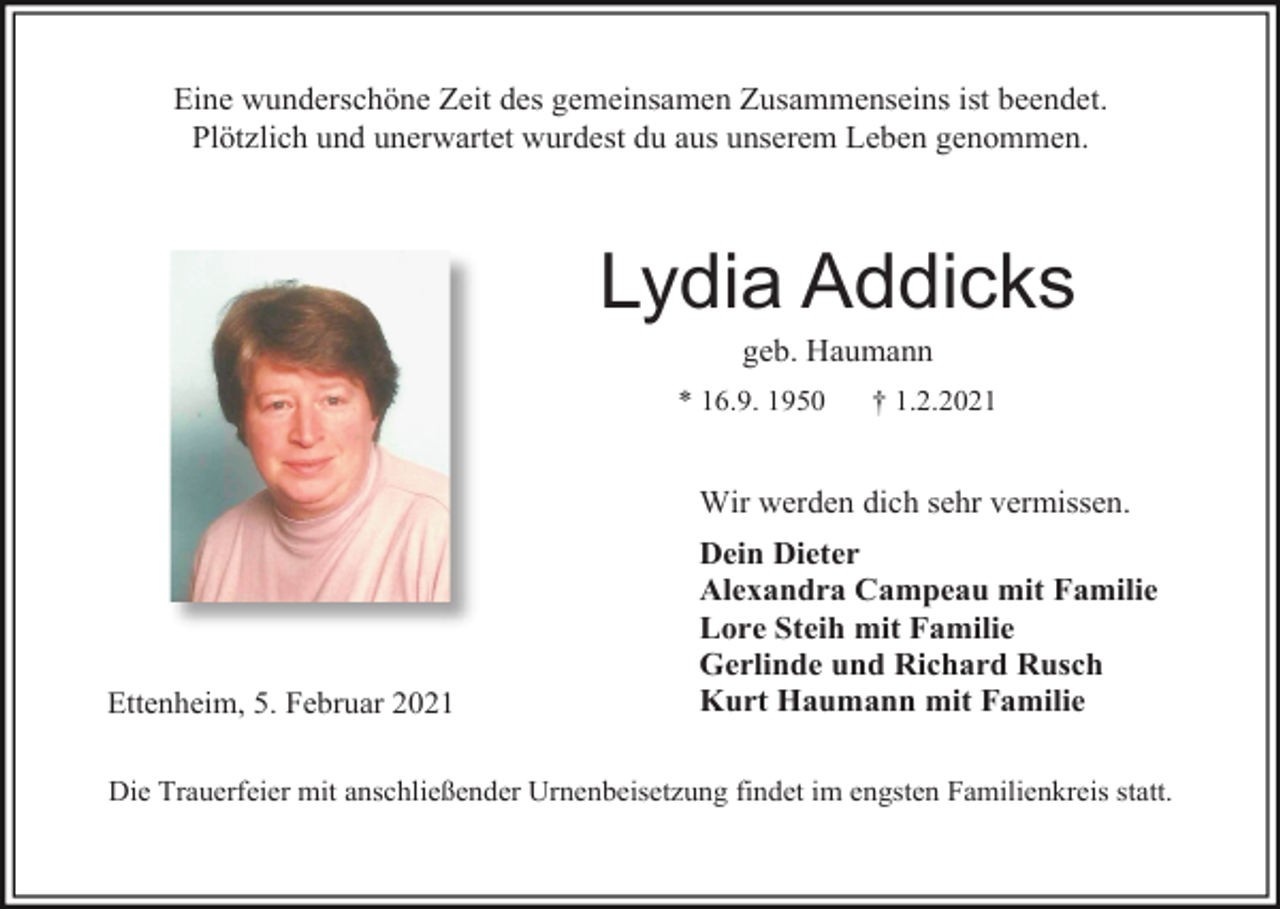 <p>Eine wunderschöne Zeit des gemeinsamen Zusammenseins ist beendet.<br />Plötzlich und unerwartet wurdest du aus unserem Leben genommen.</p><p>Lydia Addicks<br />geb. Haumann<br />* 16.9. 1950</p><p>† 1.2.2021</p><p>Wir werden dich sehr vermissen.</p><p>Ettenheim, 5. Februar 2021</p><p>Dein Dieter<br />Alexandra Campeau mit Familie<br />Lore Steih mit Familie<br />Gerlinde und Richard Rusch<br />Kurt Haumann mit Familie</p><p>Die Trauerfeier mit anschließender Urnenbeisetzung findet im engsten Familienkreis statt.</p>