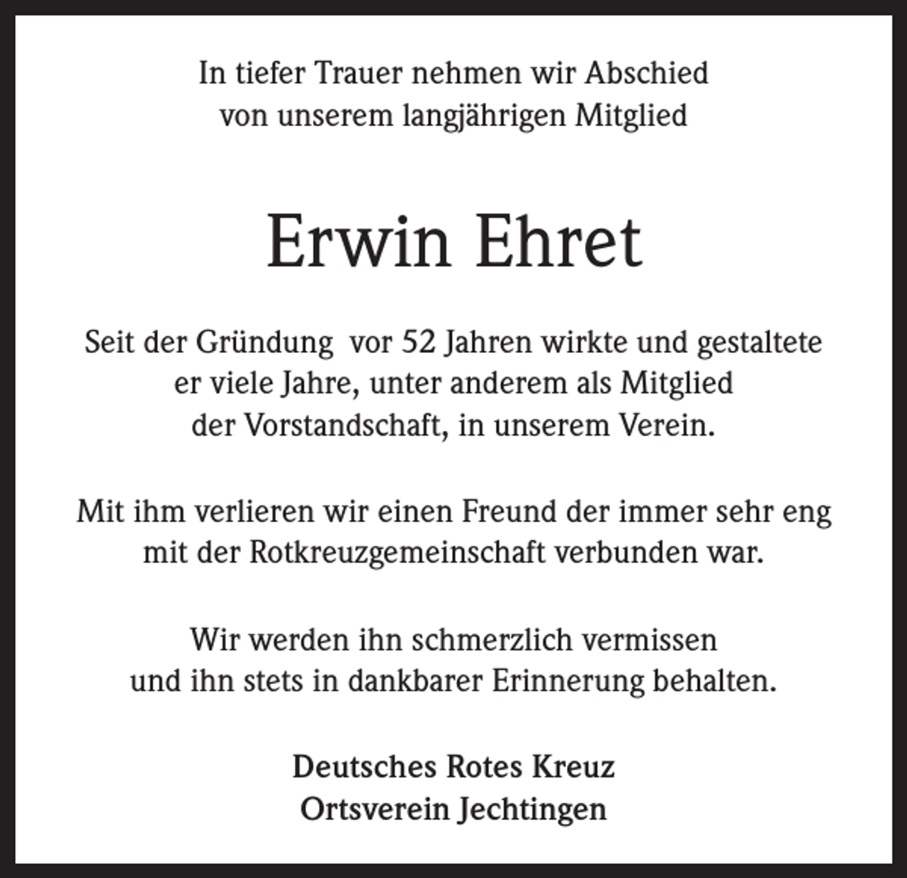 <p>In tiefer Trauer nehmen wir Abschied<br />von unserem langjährigen Mitglied</p><p>Erwin Ehret<br />Seit der Gründung vor 52 Jahren wirkte und gestaltete<br />er viele Jahre, unter anderem als Mitglied<br />der Vorstandschaft, in unserem Verein.<br />Mit ihm verlieren wir einen Freund der immer sehr eng<br />mit der Rotkreuzgemeinschaft verbunden war.<br />Wir werden ihn schmerzlich vermissen<br />und ihn stets in dankbarer Erinnerung behalten.<br />Deutsches Rotes Kreuz<br />Ortsverein Jechtingen</p>