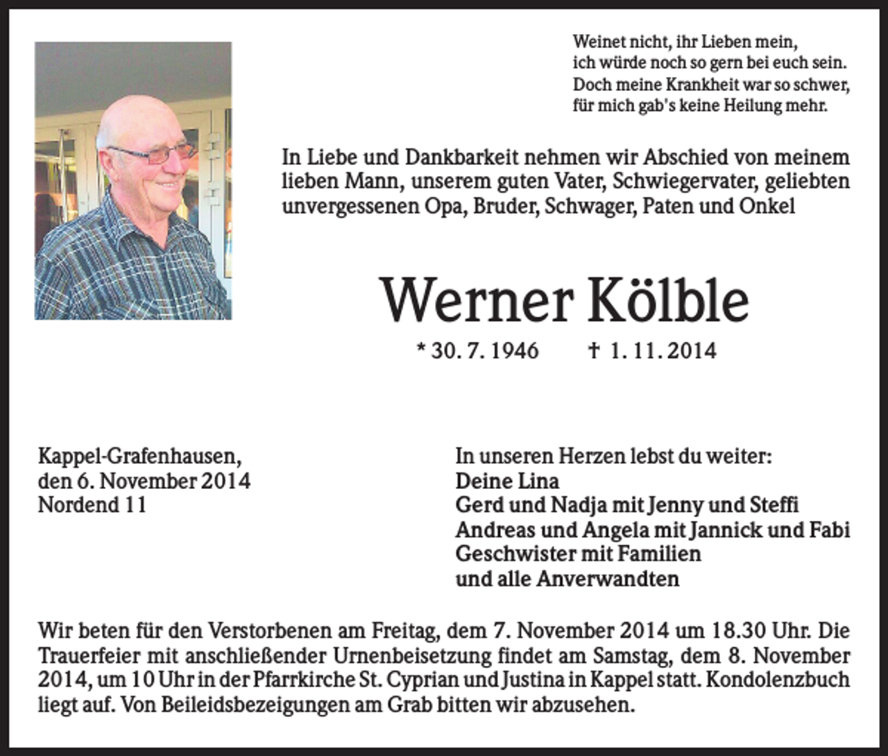 <p>Weinet nicht, ihr Lieben mein,<br />ich würde noch so gern bei euch sein.<br />Doch meine Krankheit war so schwer,<br />für mich gab's keine Heilung mehr.</p><p>In Liebe und Dankbarkeit nehmen wir Abschied von meinem<br />lieben Mann, unserem guten Vater, Schwiegervater, geliebten<br />unvergessenen Opa, Bruder, Schwager, Paten und Onkel</p><p>Werner Kölble<br />* 30. 7. 1946</p><p>Kappel-Grafenhausen,<br />den 6. November 2014<br />Nordend 11</p><p>† 1. 11. 2014</p><p>In unseren Herzen lebst du weiter:<br />Deine Lina<br />Gerd und Nadja mit Jenny und Steffi<br />Andreas und Angela mit Jannick und Fabi<br />Geschwister mit Familien<br />und alle Anverwandten</p><p>Wir beten für den Verstorbenen am Freitag, dem 7. November 2014 um 18.30 Uhr. Die<br />Trauerfeier mit anschließender Urnenbeisetzung findet am Samstag, dem 8. November<br />2014, um 10 Uhr in der Pfarrkirche St. Cyprian und Justina in Kappel statt. Kondolenzbuch<br />liegt auf. Von Beileidsbezeigungen am Grab bitten wir abzusehen.</p>