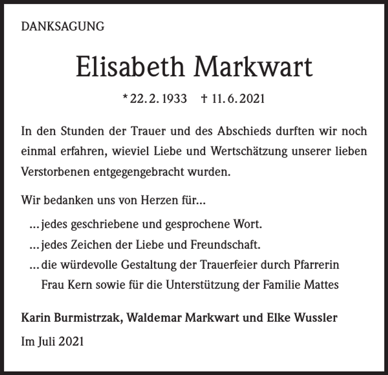 <p>DANKSAGUNG</p><p>Elisabeth Markwart<br />* 22. 2. 1933 † 11. 6. 2021<br />In den Stunden der Trauer und des Abschieds durften wir noch<br />einmal erfahren, wieviel Liebe und Wertschätzung unserer lieben<br />Verstorbenen entgegengebracht wurden.<br />Wir bedanken uns von Herzen für...<br />... jedes geschriebene und gesprochene Wort.<br />... jedes Zeichen der Liebe und Freundschaft.<br />... die würdevolle Gestaltung der Trauerfeier durch Pfarrerin<br />Frau Kern sowie für die Unterstützung der Familie Mattes<br />Karin Burmistrzak, Waldemar Markwart und Elke Wussler<br />Im Juli 2021</p>