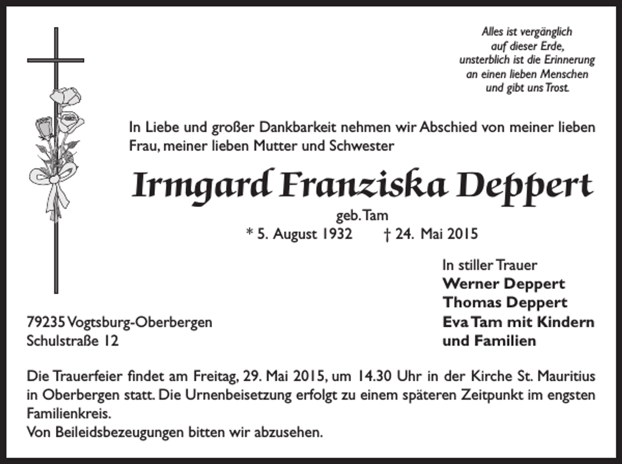 <p>Alles ist vergänglich<br />auf dieser Erde,<br />unsterblich ist die Erinnerung<br />an einen lieben Menschen<br />und gibt uns Trost.</p><p>In Liebe und großer Dankbarkeit nehmen wir Abschied von meiner lieben<br />Frau, meiner lieben Mutter und Schwester</p><p>Irmgard Franziska Deppert<br />geb. Tam<br />* 5. August 1932 † 24. Mai 2015</p><p>79235 Vogtsburg-Oberbergen<br />Schulstraße 12</p><p>In stiller Trauer<br />Werner Deppert<br />Thomas Deppert<br />Eva Tam mit Kindern<br />und Familien</p><p>Die Trauerfeier findet am Freitag, 29. Mai 2015, um 14.30 Uhr in der Kirche St. Mauritius<br />in Oberbergen statt. Die Urnenbeisetzung erfolgt zu einem späteren Zeitpunkt im engsten<br />Familienkreis.<br />Von Beileidsbezeugungen bitten wir abzusehen.</p>