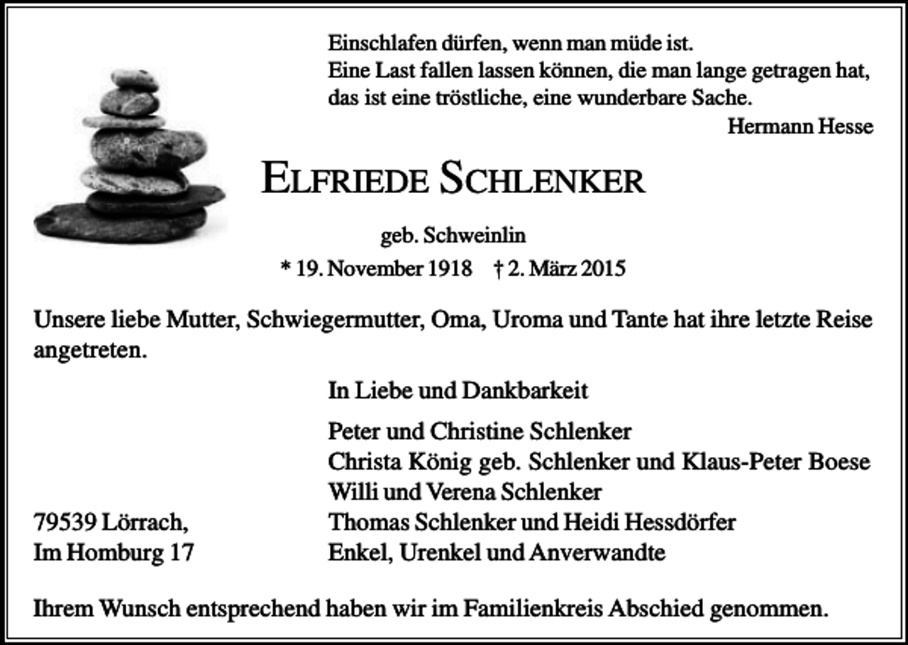 <p>Einschlafen dürfen, wenn man müde ist.<br />Eine Last fallen lassen können, die man lange getragen hat,<br />das ist eine tröstliche, eine wunderbare Sache.<br />Hermann Hesse</p><p>ELFRIEDE SCHLENKER<br />geb. Schweinlin<br />* 19. November 1918 † 2. März 2015</p><p>Unsere liebe Mutter, Schwiegermutter, Oma, Uroma und Tante hat ihre letzte Reise<br />angetreten.<br />In Liebe und Dankbarkeit</p><p>79539 Lörrach,<br />Im Homburg 17</p><p>Peter und Christine Schlenker<br />Christa König geb. Schlenker und Klaus-Peter Boese<br />Willi und Verena Schlenker<br />Thomas Schlenker und Heidi Hessdörfer<br />Enkel, Urenkel und Anverwandte</p><p>Ihrem Wunsch entsprechend haben wir im Familienkreis Abschied genommen.</p>