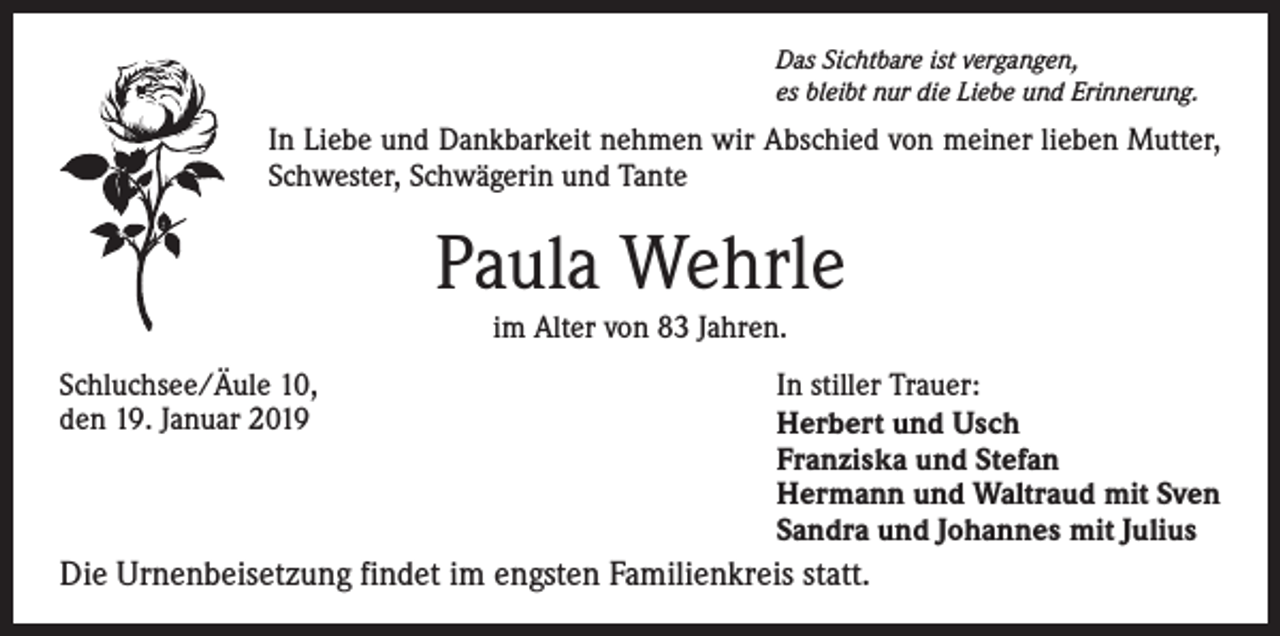 <p>Das Sichtbare ist vergangen,<br />es bleibt nur die Liebe und Erinnerung.</p><p>In Liebe und Dankbarkeit nehmen wir Abschied von meiner lieben Mutter,<br />Schwester, Schwägerin und Tante</p><p>Paula Wehrle<br />im Alter von 83 Jahren.<br />Schluchsee/Äule 10,<br />den 19. Januar 2019</p><p>In stiller Trauer:<br />Herbert und Usch<br />Franziska und Stefan<br />Hermann und Waltraud mit Sven<br />Sandra und Johannes mit Julius</p><p>Die Urnenbeisetzung findet im engsten Familienkreis statt.</p>