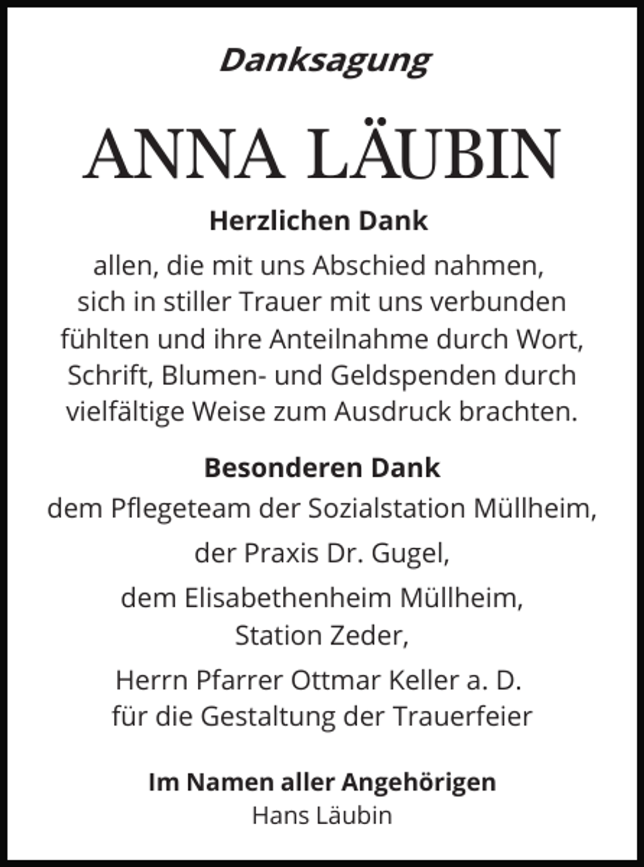 <p>Danksagung</p><p>ANNA LÄUBIN<br />Herzlichen Dank<br />allen, die mit uns Abschied nahmen,<br />sich in stiller Trauer mit uns verbunden<br />fühlten und ihre Anteilnahme durch Wort,<br />Schrift, Blumen- und Geldspenden durch<br />vielfältige Weise zum Ausdruck brachten.<br />Besonderen Dank<br />dem Pﬂegeteam der Sozialstation Müllheim,<br />der Praxis Dr. Gugel,<br />dem Elisabethenheim Müllheim,<br />Station Zeder,<br />Herrn Pfarrer Ottmar Keller a. D.<br />für die Gestaltung der Trauerfeier<br />Im Namen aller Angehörigen<br />Hans Läubin</p>